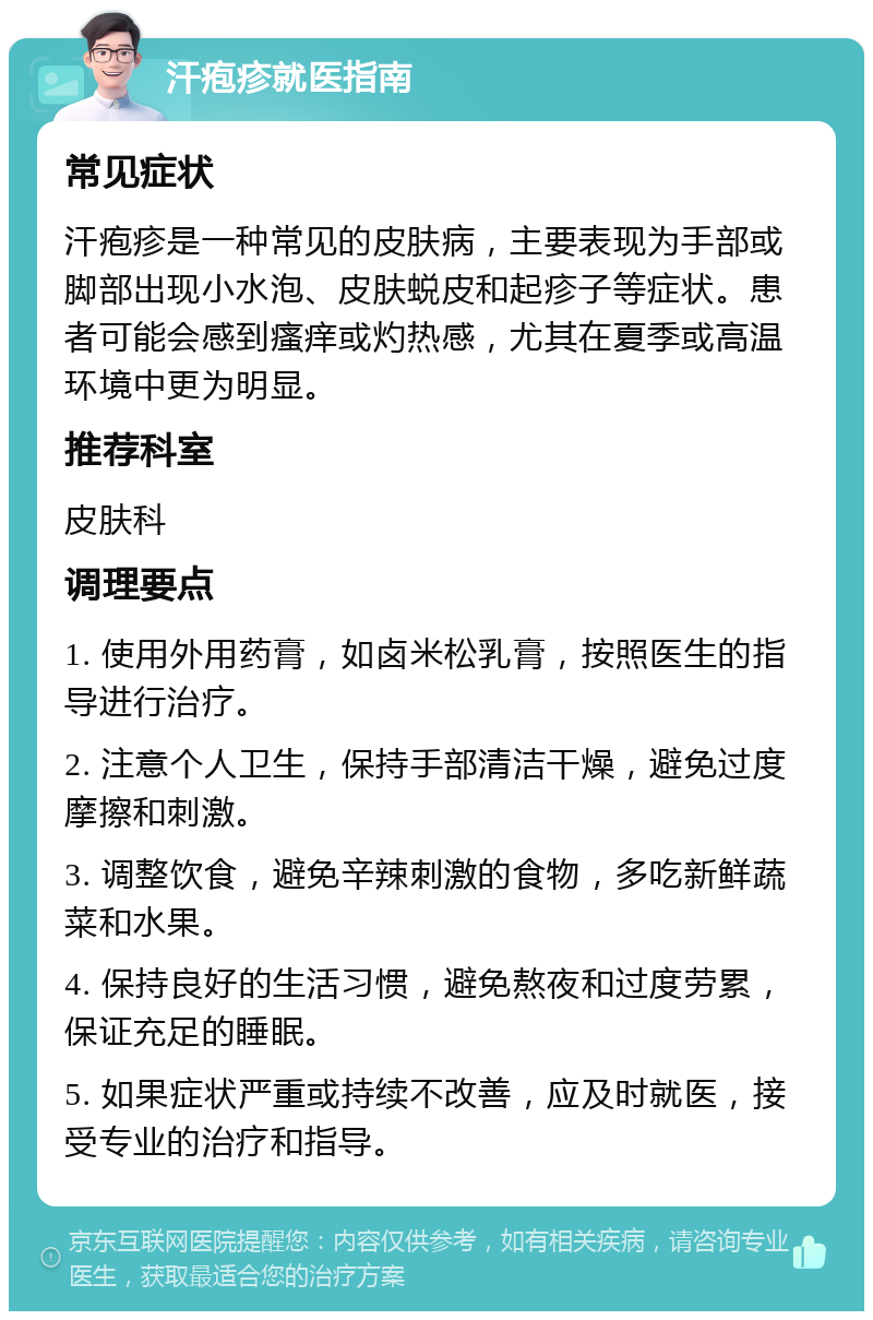 汗疱疹就医指南 常见症状 汗疱疹是一种常见的皮肤病，主要表现为手部或脚部出现小水泡、皮肤蜕皮和起疹子等症状。患者可能会感到瘙痒或灼热感，尤其在夏季或高温环境中更为明显。 推荐科室 皮肤科 调理要点 1. 使用外用药膏，如卤米松乳膏，按照医生的指导进行治疗。 2. 注意个人卫生，保持手部清洁干燥，避免过度摩擦和刺激。 3. 调整饮食，避免辛辣刺激的食物，多吃新鲜蔬菜和水果。 4. 保持良好的生活习惯，避免熬夜和过度劳累，保证充足的睡眠。 5. 如果症状严重或持续不改善，应及时就医，接受专业的治疗和指导。