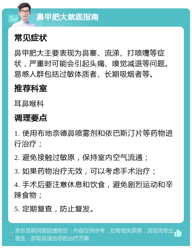 鼻甲肥大就医指南 常见症状 鼻甲肥大主要表现为鼻塞、流涕、打喷嚏等症状，严重时可能会引起头痛、嗅觉减退等问题。易感人群包括过敏体质者、长期吸烟者等。 推荐科室 耳鼻喉科 调理要点 1. 使用布地奈德鼻喷雾剂和依巴斯汀片等药物进行治疗； 2. 避免接触过敏原，保持室内空气流通； 3. 如果药物治疗无效，可以考虑手术治疗； 4. 手术后要注意休息和饮食，避免剧烈运动和辛辣食物； 5. 定期复查，防止复发。