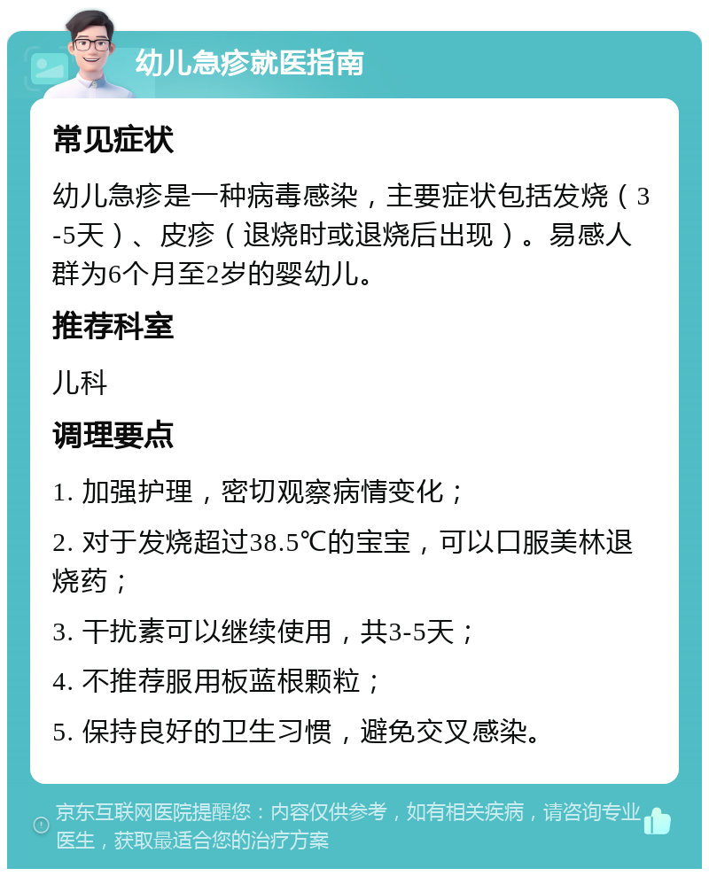 幼儿急疹就医指南 常见症状 幼儿急疹是一种病毒感染，主要症状包括发烧（3-5天）、皮疹（退烧时或退烧后出现）。易感人群为6个月至2岁的婴幼儿。 推荐科室 儿科 调理要点 1. 加强护理，密切观察病情变化； 2. 对于发烧超过38.5℃的宝宝，可以口服美林退烧药； 3. 干扰素可以继续使用，共3-5天； 4. 不推荐服用板蓝根颗粒； 5. 保持良好的卫生习惯，避免交叉感染。