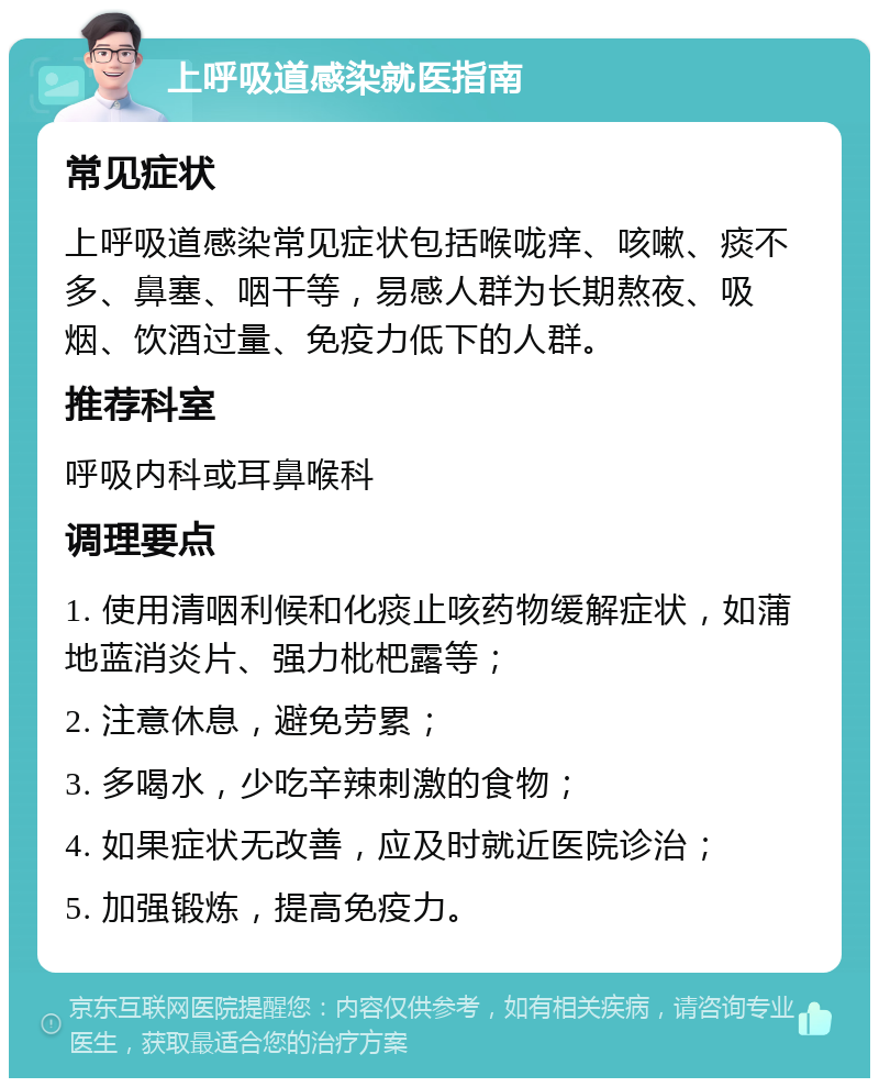 上呼吸道感染就医指南 常见症状 上呼吸道感染常见症状包括喉咙痒、咳嗽、痰不多、鼻塞、咽干等，易感人群为长期熬夜、吸烟、饮酒过量、免疫力低下的人群。 推荐科室 呼吸内科或耳鼻喉科 调理要点 1. 使用清咽利候和化痰止咳药物缓解症状，如蒲地蓝消炎片、强力枇杷露等； 2. 注意休息，避免劳累； 3. 多喝水，少吃辛辣刺激的食物； 4. 如果症状无改善，应及时就近医院诊治； 5. 加强锻炼，提高免疫力。