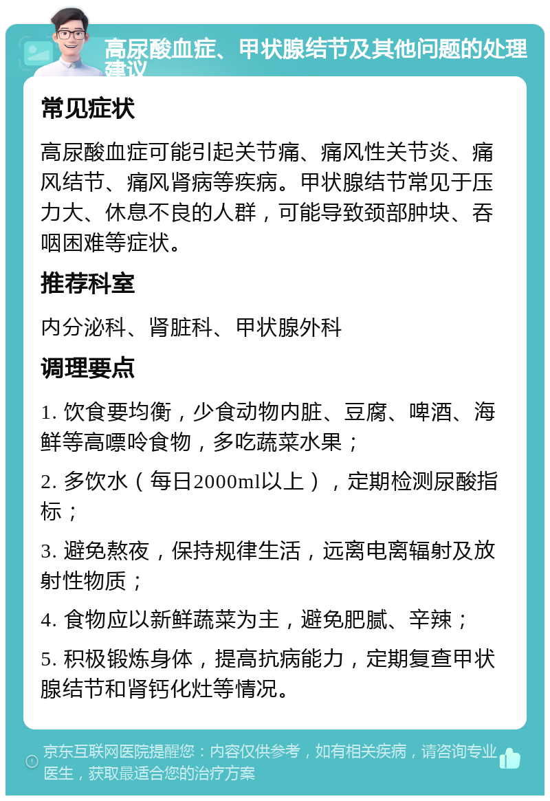 高尿酸血症、甲状腺结节及其他问题的处理建议 常见症状 高尿酸血症可能引起关节痛、痛风性关节炎、痛风结节、痛风肾病等疾病。甲状腺结节常见于压力大、休息不良的人群，可能导致颈部肿块、吞咽困难等症状。 推荐科室 内分泌科、肾脏科、甲状腺外科 调理要点 1. 饮食要均衡，少食动物内脏、豆腐、啤酒、海鲜等高嘌呤食物，多吃蔬菜水果； 2. 多饮水（每日2000ml以上），定期检测尿酸指标； 3. 避免熬夜，保持规律生活，远离电离辐射及放射性物质； 4. 食物应以新鲜蔬菜为主，避免肥腻、辛辣； 5. 积极锻炼身体，提高抗病能力，定期复查甲状腺结节和肾钙化灶等情况。