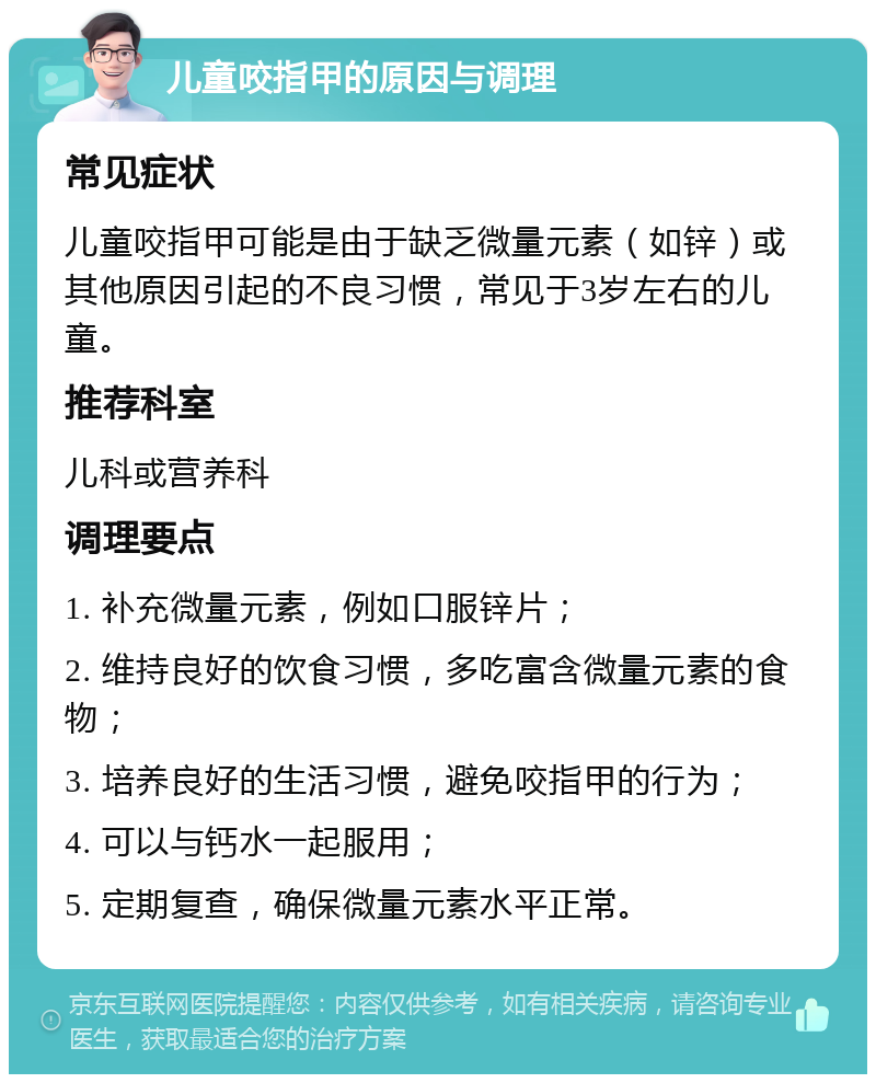 儿童咬指甲的原因与调理 常见症状 儿童咬指甲可能是由于缺乏微量元素（如锌）或其他原因引起的不良习惯，常见于3岁左右的儿童。 推荐科室 儿科或营养科 调理要点 1. 补充微量元素，例如口服锌片； 2. 维持良好的饮食习惯，多吃富含微量元素的食物； 3. 培养良好的生活习惯，避免咬指甲的行为； 4. 可以与钙水一起服用； 5. 定期复查，确保微量元素水平正常。