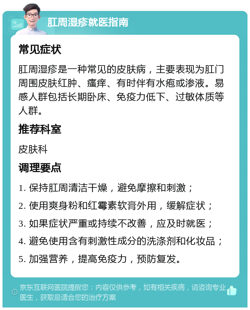 肛周湿疹就医指南 常见症状 肛周湿疹是一种常见的皮肤病，主要表现为肛门周围皮肤红肿、瘙痒、有时伴有水疱或渗液。易感人群包括长期卧床、免疫力低下、过敏体质等人群。 推荐科室 皮肤科 调理要点 1. 保持肛周清洁干燥，避免摩擦和刺激； 2. 使用爽身粉和红霉素软膏外用，缓解症状； 3. 如果症状严重或持续不改善，应及时就医； 4. 避免使用含有刺激性成分的洗涤剂和化妆品； 5. 加强营养，提高免疫力，预防复发。