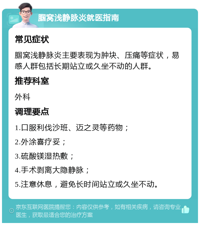 腘窝浅静脉炎就医指南 常见症状 腘窝浅静脉炎主要表现为肿块、压痛等症状，易感人群包括长期站立或久坐不动的人群。 推荐科室 外科 调理要点 1.口服利伐沙班、迈之灵等药物； 2.外涂喜疗妥； 3.硫酸镁湿热敷； 4.手术剥离大隐静脉； 5.注意休息，避免长时间站立或久坐不动。