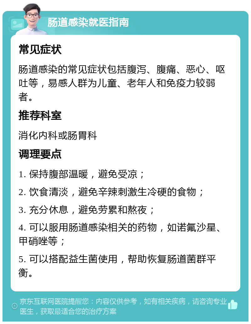 肠道感染就医指南 常见症状 肠道感染的常见症状包括腹泻、腹痛、恶心、呕吐等，易感人群为儿童、老年人和免疫力较弱者。 推荐科室 消化内科或肠胃科 调理要点 1. 保持腹部温暖，避免受凉； 2. 饮食清淡，避免辛辣刺激生冷硬的食物； 3. 充分休息，避免劳累和熬夜； 4. 可以服用肠道感染相关的药物，如诺氟沙星、甲硝唑等； 5. 可以搭配益生菌使用，帮助恢复肠道菌群平衡。