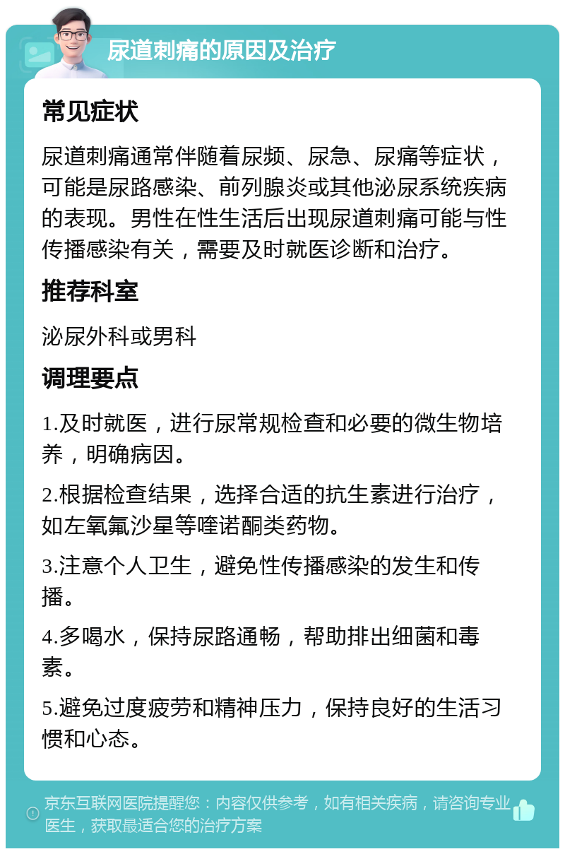 尿道刺痛的原因及治疗 常见症状 尿道刺痛通常伴随着尿频、尿急、尿痛等症状，可能是尿路感染、前列腺炎或其他泌尿系统疾病的表现。男性在性生活后出现尿道刺痛可能与性传播感染有关，需要及时就医诊断和治疗。 推荐科室 泌尿外科或男科 调理要点 1.及时就医，进行尿常规检查和必要的微生物培养，明确病因。 2.根据检查结果，选择合适的抗生素进行治疗，如左氧氟沙星等喹诺酮类药物。 3.注意个人卫生，避免性传播感染的发生和传播。 4.多喝水，保持尿路通畅，帮助排出细菌和毒素。 5.避免过度疲劳和精神压力，保持良好的生活习惯和心态。