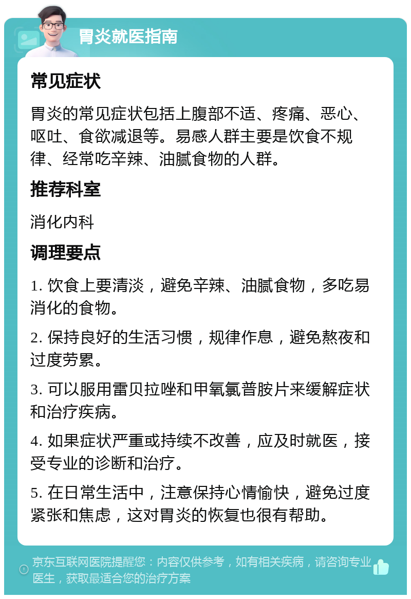 胃炎就医指南 常见症状 胃炎的常见症状包括上腹部不适、疼痛、恶心、呕吐、食欲减退等。易感人群主要是饮食不规律、经常吃辛辣、油腻食物的人群。 推荐科室 消化内科 调理要点 1. 饮食上要清淡，避免辛辣、油腻食物，多吃易消化的食物。 2. 保持良好的生活习惯，规律作息，避免熬夜和过度劳累。 3. 可以服用雷贝拉唑和甲氧氯普胺片来缓解症状和治疗疾病。 4. 如果症状严重或持续不改善，应及时就医，接受专业的诊断和治疗。 5. 在日常生活中，注意保持心情愉快，避免过度紧张和焦虑，这对胃炎的恢复也很有帮助。