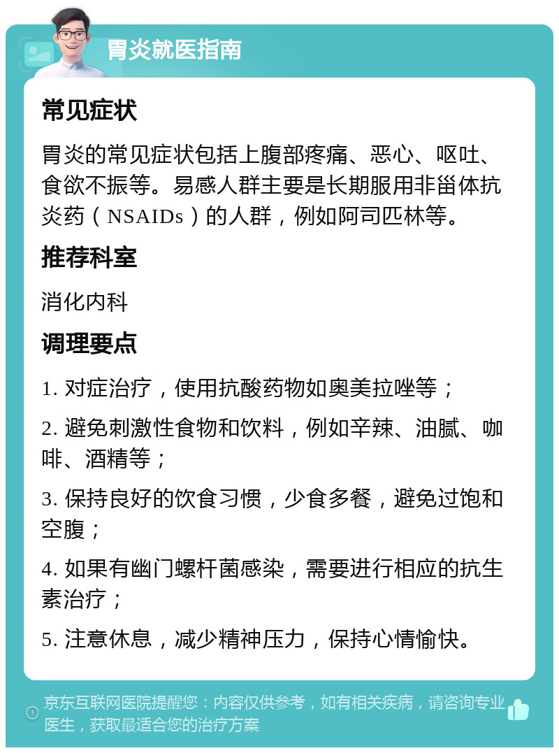 胃炎就医指南 常见症状 胃炎的常见症状包括上腹部疼痛、恶心、呕吐、食欲不振等。易感人群主要是长期服用非甾体抗炎药（NSAIDs）的人群，例如阿司匹林等。 推荐科室 消化内科 调理要点 1. 对症治疗，使用抗酸药物如奥美拉唑等； 2. 避免刺激性食物和饮料，例如辛辣、油腻、咖啡、酒精等； 3. 保持良好的饮食习惯，少食多餐，避免过饱和空腹； 4. 如果有幽门螺杆菌感染，需要进行相应的抗生素治疗； 5. 注意休息，减少精神压力，保持心情愉快。