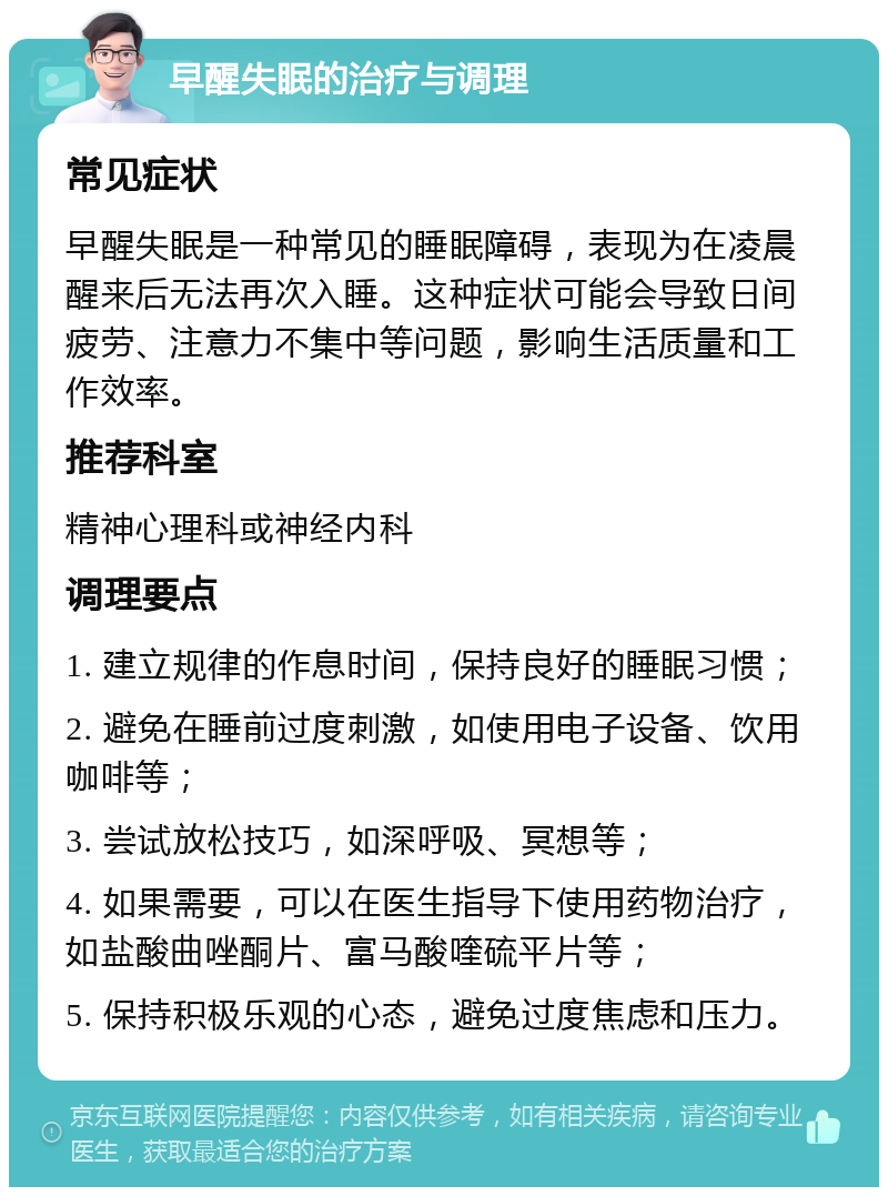 早醒失眠的治疗与调理 常见症状 早醒失眠是一种常见的睡眠障碍，表现为在凌晨醒来后无法再次入睡。这种症状可能会导致日间疲劳、注意力不集中等问题，影响生活质量和工作效率。 推荐科室 精神心理科或神经内科 调理要点 1. 建立规律的作息时间，保持良好的睡眠习惯； 2. 避免在睡前过度刺激，如使用电子设备、饮用咖啡等； 3. 尝试放松技巧，如深呼吸、冥想等； 4. 如果需要，可以在医生指导下使用药物治疗，如盐酸曲唑酮片、富马酸喹硫平片等； 5. 保持积极乐观的心态，避免过度焦虑和压力。