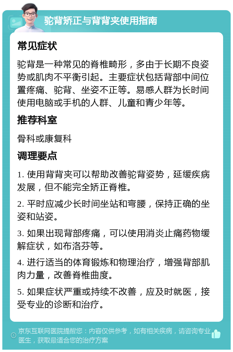 驼背矫正与背背夹使用指南 常见症状 驼背是一种常见的脊椎畸形，多由于长期不良姿势或肌肉不平衡引起。主要症状包括背部中间位置疼痛、驼背、坐姿不正等。易感人群为长时间使用电脑或手机的人群、儿童和青少年等。 推荐科室 骨科或康复科 调理要点 1. 使用背背夹可以帮助改善驼背姿势，延缓疾病发展，但不能完全矫正脊椎。 2. 平时应减少长时间坐站和弯腰，保持正确的坐姿和站姿。 3. 如果出现背部疼痛，可以使用消炎止痛药物缓解症状，如布洛芬等。 4. 进行适当的体育锻炼和物理治疗，增强背部肌肉力量，改善脊椎曲度。 5. 如果症状严重或持续不改善，应及时就医，接受专业的诊断和治疗。