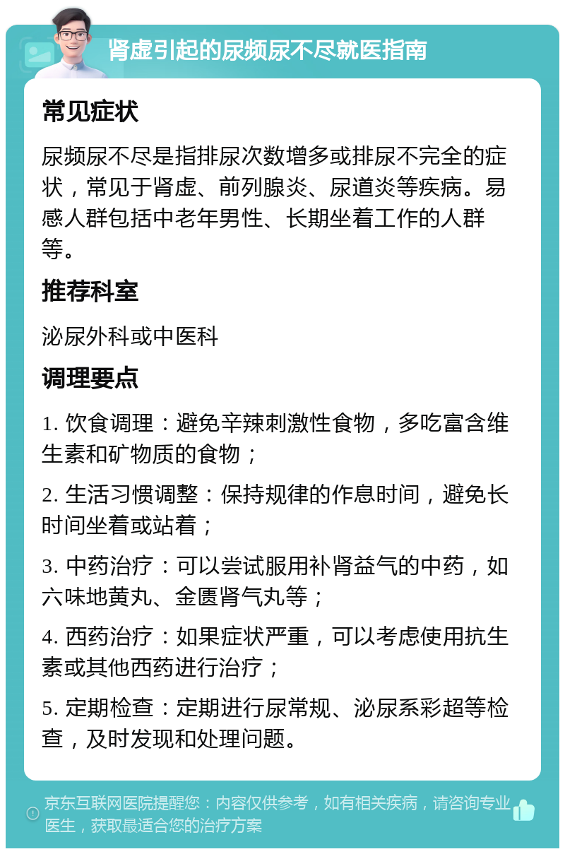 肾虚引起的尿频尿不尽就医指南 常见症状 尿频尿不尽是指排尿次数增多或排尿不完全的症状，常见于肾虚、前列腺炎、尿道炎等疾病。易感人群包括中老年男性、长期坐着工作的人群等。 推荐科室 泌尿外科或中医科 调理要点 1. 饮食调理：避免辛辣刺激性食物，多吃富含维生素和矿物质的食物； 2. 生活习惯调整：保持规律的作息时间，避免长时间坐着或站着； 3. 中药治疗：可以尝试服用补肾益气的中药，如六味地黄丸、金匮肾气丸等； 4. 西药治疗：如果症状严重，可以考虑使用抗生素或其他西药进行治疗； 5. 定期检查：定期进行尿常规、泌尿系彩超等检查，及时发现和处理问题。