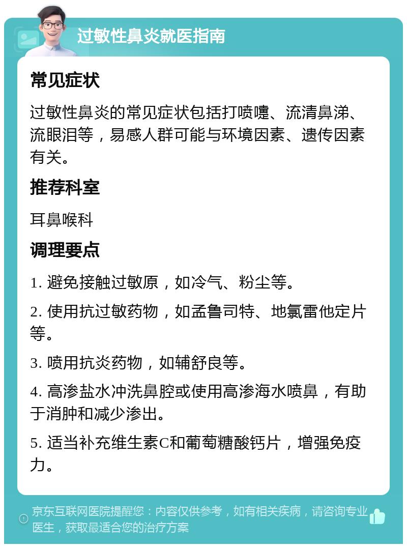 过敏性鼻炎就医指南 常见症状 过敏性鼻炎的常见症状包括打喷嚏、流清鼻涕、流眼泪等，易感人群可能与环境因素、遗传因素有关。 推荐科室 耳鼻喉科 调理要点 1. 避免接触过敏原，如冷气、粉尘等。 2. 使用抗过敏药物，如孟鲁司特、地氯雷他定片等。 3. 喷用抗炎药物，如辅舒良等。 4. 高渗盐水冲洗鼻腔或使用高渗海水喷鼻，有助于消肿和减少渗出。 5. 适当补充维生素C和葡萄糖酸钙片，增强免疫力。