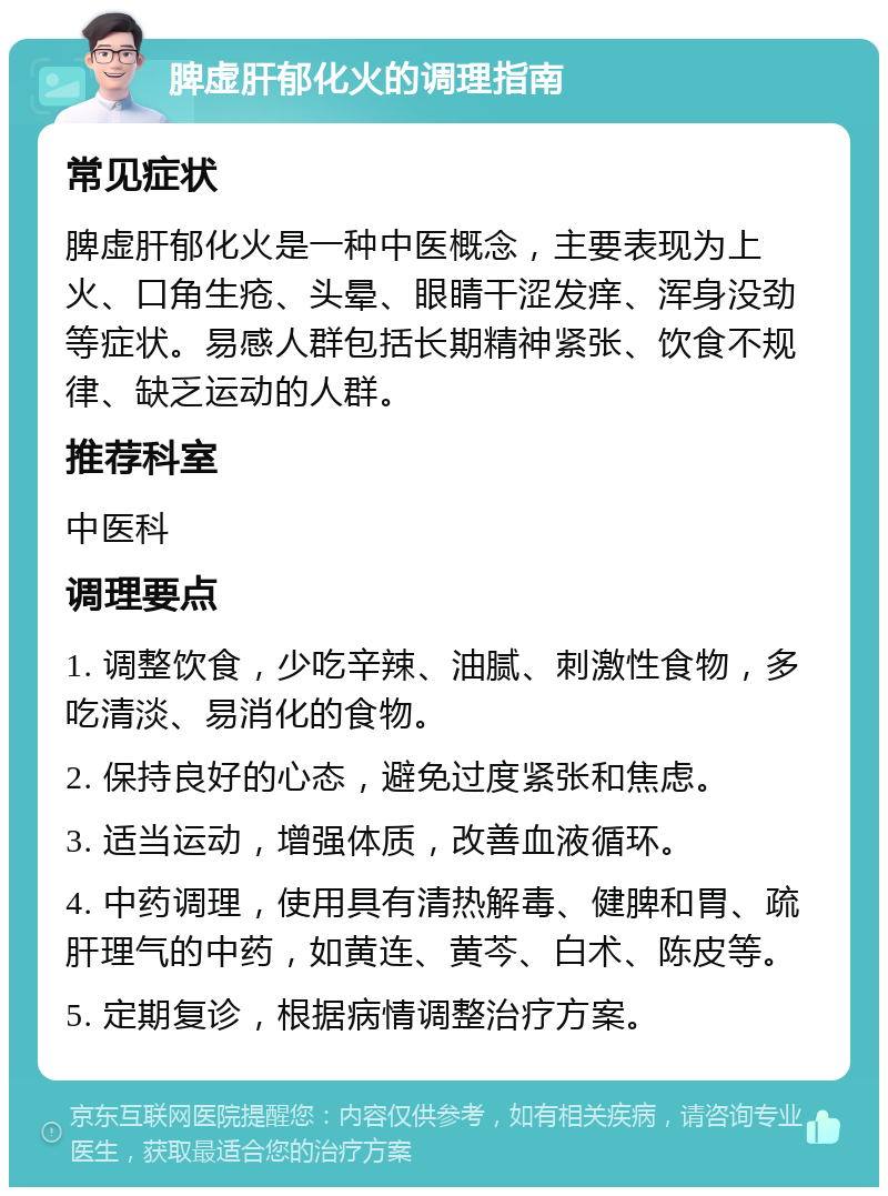 脾虚肝郁化火的调理指南 常见症状 脾虚肝郁化火是一种中医概念，主要表现为上火、口角生疮、头晕、眼睛干涩发痒、浑身没劲等症状。易感人群包括长期精神紧张、饮食不规律、缺乏运动的人群。 推荐科室 中医科 调理要点 1. 调整饮食，少吃辛辣、油腻、刺激性食物，多吃清淡、易消化的食物。 2. 保持良好的心态，避免过度紧张和焦虑。 3. 适当运动，增强体质，改善血液循环。 4. 中药调理，使用具有清热解毒、健脾和胃、疏肝理气的中药，如黄连、黄芩、白术、陈皮等。 5. 定期复诊，根据病情调整治疗方案。