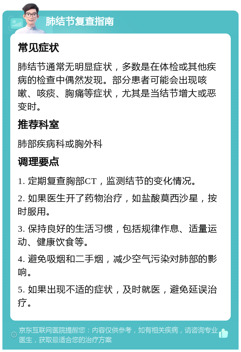 肺结节复查指南 常见症状 肺结节通常无明显症状，多数是在体检或其他疾病的检查中偶然发现。部分患者可能会出现咳嗽、咳痰、胸痛等症状，尤其是当结节增大或恶变时。 推荐科室 肺部疾病科或胸外科 调理要点 1. 定期复查胸部CT，监测结节的变化情况。 2. 如果医生开了药物治疗，如盐酸莫西沙星，按时服用。 3. 保持良好的生活习惯，包括规律作息、适量运动、健康饮食等。 4. 避免吸烟和二手烟，减少空气污染对肺部的影响。 5. 如果出现不适的症状，及时就医，避免延误治疗。