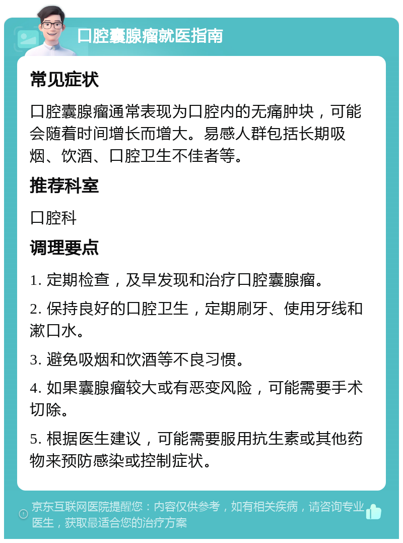 口腔囊腺瘤就医指南 常见症状 口腔囊腺瘤通常表现为口腔内的无痛肿块，可能会随着时间增长而增大。易感人群包括长期吸烟、饮酒、口腔卫生不佳者等。 推荐科室 口腔科 调理要点 1. 定期检查，及早发现和治疗口腔囊腺瘤。 2. 保持良好的口腔卫生，定期刷牙、使用牙线和漱口水。 3. 避免吸烟和饮酒等不良习惯。 4. 如果囊腺瘤较大或有恶变风险，可能需要手术切除。 5. 根据医生建议，可能需要服用抗生素或其他药物来预防感染或控制症状。