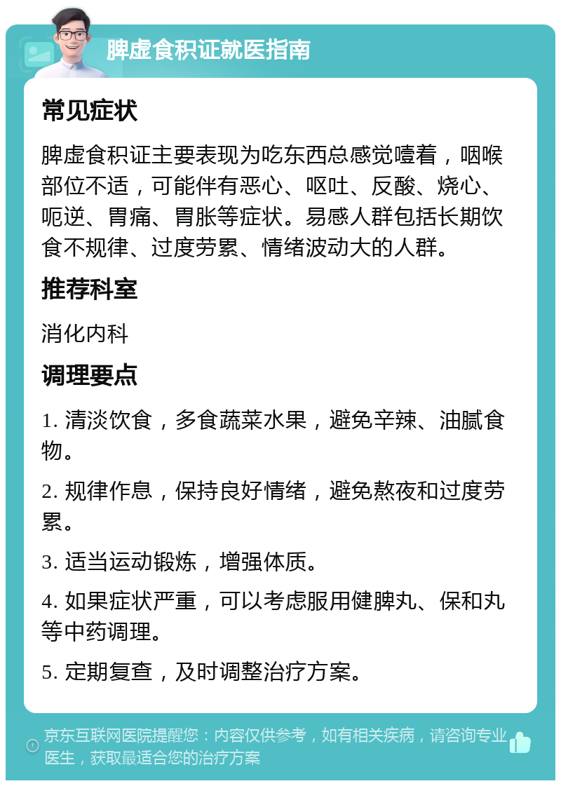 脾虚食积证就医指南 常见症状 脾虚食积证主要表现为吃东西总感觉噎着，咽喉部位不适，可能伴有恶心、呕吐、反酸、烧心、呃逆、胃痛、胃胀等症状。易感人群包括长期饮食不规律、过度劳累、情绪波动大的人群。 推荐科室 消化内科 调理要点 1. 清淡饮食，多食蔬菜水果，避免辛辣、油腻食物。 2. 规律作息，保持良好情绪，避免熬夜和过度劳累。 3. 适当运动锻炼，增强体质。 4. 如果症状严重，可以考虑服用健脾丸、保和丸等中药调理。 5. 定期复查，及时调整治疗方案。