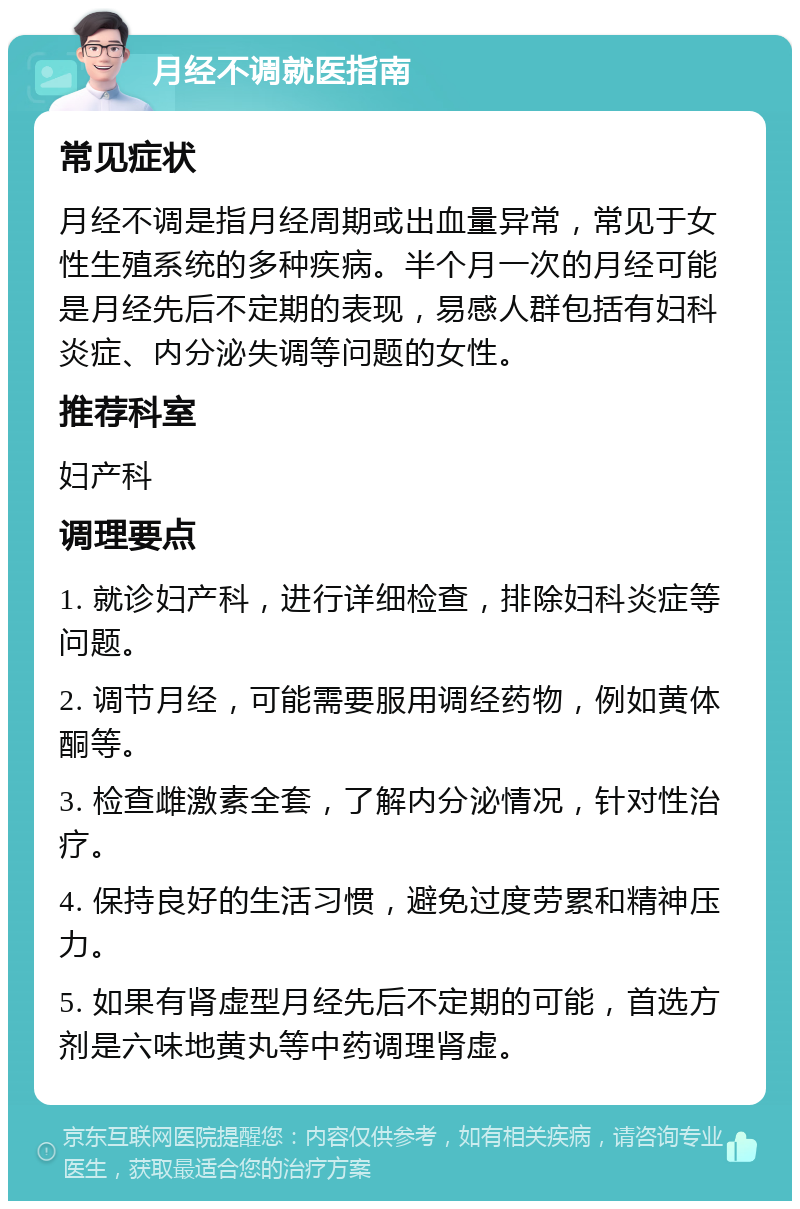 月经不调就医指南 常见症状 月经不调是指月经周期或出血量异常，常见于女性生殖系统的多种疾病。半个月一次的月经可能是月经先后不定期的表现，易感人群包括有妇科炎症、内分泌失调等问题的女性。 推荐科室 妇产科 调理要点 1. 就诊妇产科，进行详细检查，排除妇科炎症等问题。 2. 调节月经，可能需要服用调经药物，例如黄体酮等。 3. 检查雌激素全套，了解内分泌情况，针对性治疗。 4. 保持良好的生活习惯，避免过度劳累和精神压力。 5. 如果有肾虚型月经先后不定期的可能，首选方剂是六味地黄丸等中药调理肾虚。