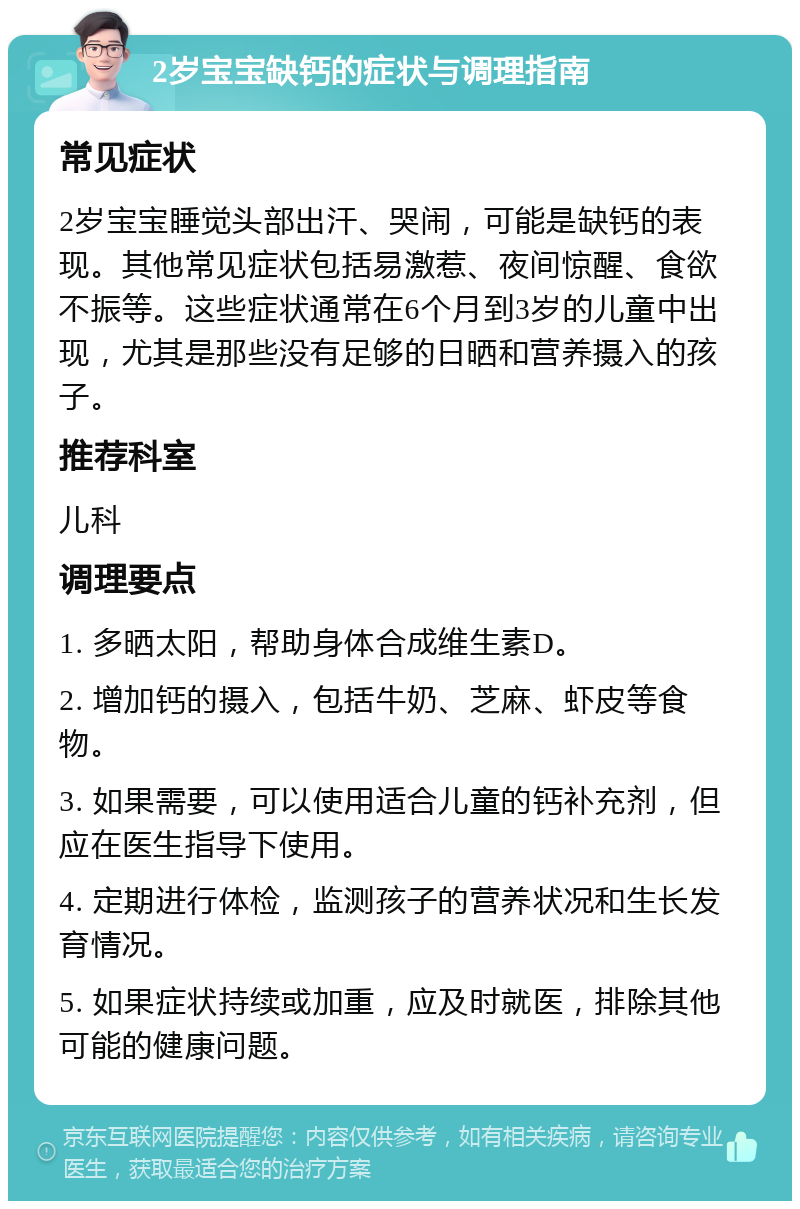 2岁宝宝缺钙的症状与调理指南 常见症状 2岁宝宝睡觉头部出汗、哭闹，可能是缺钙的表现。其他常见症状包括易激惹、夜间惊醒、食欲不振等。这些症状通常在6个月到3岁的儿童中出现，尤其是那些没有足够的日晒和营养摄入的孩子。 推荐科室 儿科 调理要点 1. 多晒太阳，帮助身体合成维生素D。 2. 增加钙的摄入，包括牛奶、芝麻、虾皮等食物。 3. 如果需要，可以使用适合儿童的钙补充剂，但应在医生指导下使用。 4. 定期进行体检，监测孩子的营养状况和生长发育情况。 5. 如果症状持续或加重，应及时就医，排除其他可能的健康问题。