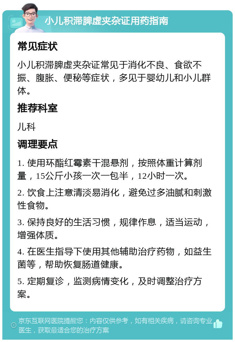 小儿积滞脾虚夹杂证用药指南 常见症状 小儿积滞脾虚夹杂证常见于消化不良、食欲不振、腹胀、便秘等症状，多见于婴幼儿和小儿群体。 推荐科室 儿科 调理要点 1. 使用环酯红霉素干混悬剂，按照体重计算剂量，15公斤小孩一次一包半，12小时一次。 2. 饮食上注意清淡易消化，避免过多油腻和刺激性食物。 3. 保持良好的生活习惯，规律作息，适当运动，增强体质。 4. 在医生指导下使用其他辅助治疗药物，如益生菌等，帮助恢复肠道健康。 5. 定期复诊，监测病情变化，及时调整治疗方案。