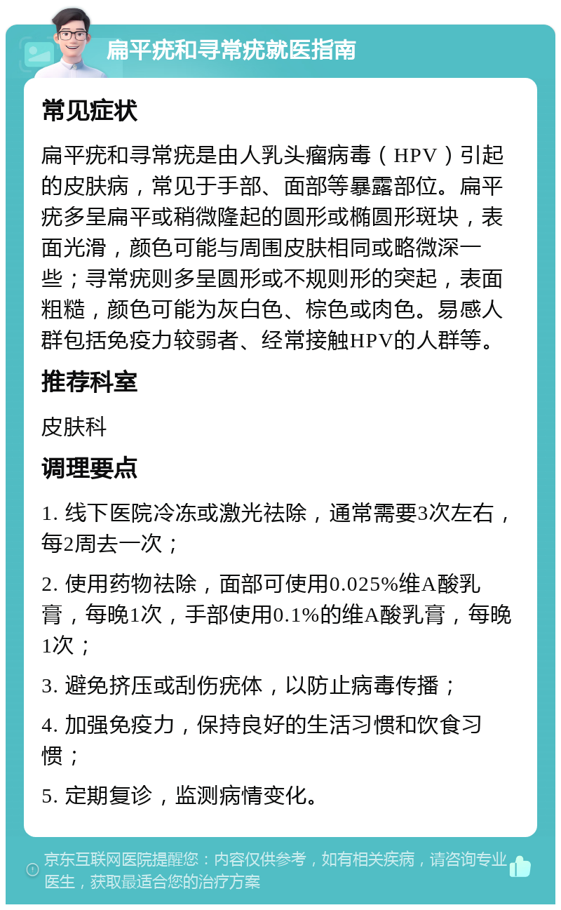 扁平疣和寻常疣就医指南 常见症状 扁平疣和寻常疣是由人乳头瘤病毒（HPV）引起的皮肤病，常见于手部、面部等暴露部位。扁平疣多呈扁平或稍微隆起的圆形或椭圆形斑块，表面光滑，颜色可能与周围皮肤相同或略微深一些；寻常疣则多呈圆形或不规则形的突起，表面粗糙，颜色可能为灰白色、棕色或肉色。易感人群包括免疫力较弱者、经常接触HPV的人群等。 推荐科室 皮肤科 调理要点 1. 线下医院冷冻或激光祛除，通常需要3次左右，每2周去一次； 2. 使用药物祛除，面部可使用0.025%维A酸乳膏，每晚1次，手部使用0.1%的维A酸乳膏，每晚1次； 3. 避免挤压或刮伤疣体，以防止病毒传播； 4. 加强免疫力，保持良好的生活习惯和饮食习惯； 5. 定期复诊，监测病情变化。