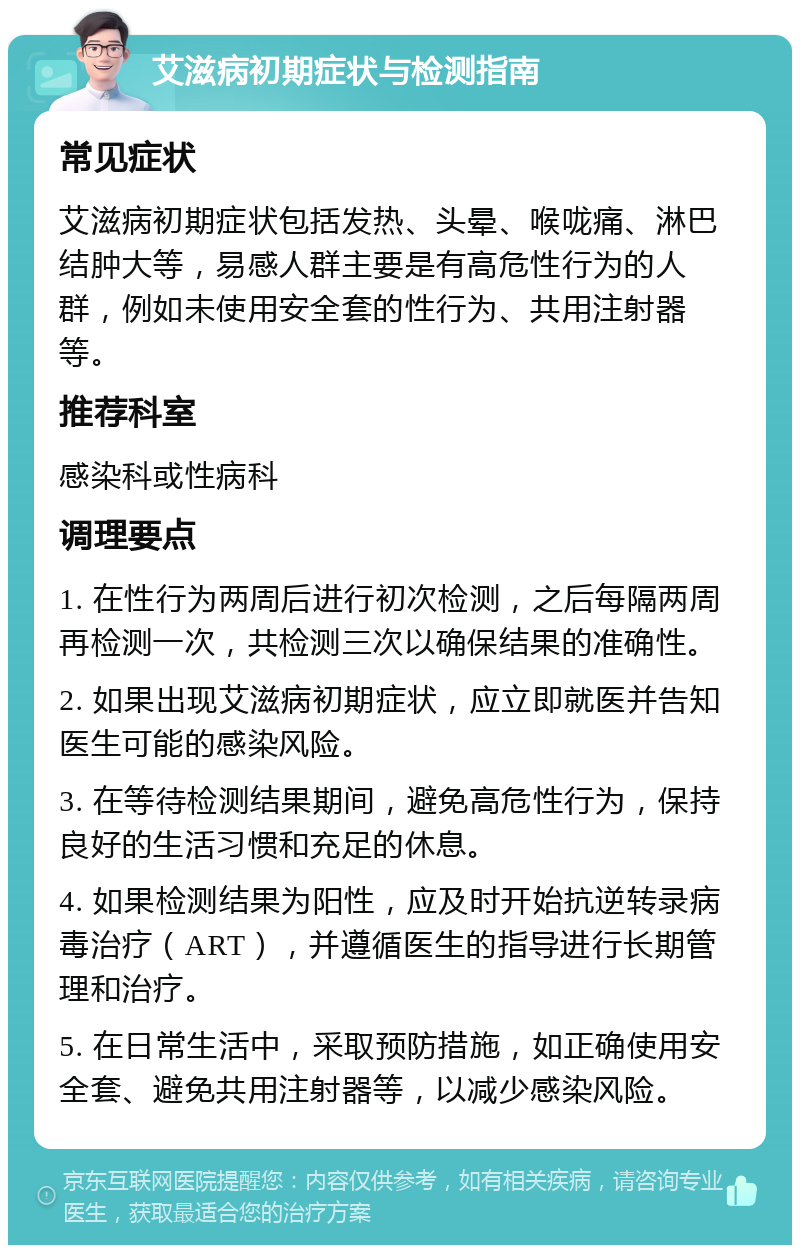 艾滋病初期症状与检测指南 常见症状 艾滋病初期症状包括发热、头晕、喉咙痛、淋巴结肿大等，易感人群主要是有高危性行为的人群，例如未使用安全套的性行为、共用注射器等。 推荐科室 感染科或性病科 调理要点 1. 在性行为两周后进行初次检测，之后每隔两周再检测一次，共检测三次以确保结果的准确性。 2. 如果出现艾滋病初期症状，应立即就医并告知医生可能的感染风险。 3. 在等待检测结果期间，避免高危性行为，保持良好的生活习惯和充足的休息。 4. 如果检测结果为阳性，应及时开始抗逆转录病毒治疗（ART），并遵循医生的指导进行长期管理和治疗。 5. 在日常生活中，采取预防措施，如正确使用安全套、避免共用注射器等，以减少感染风险。