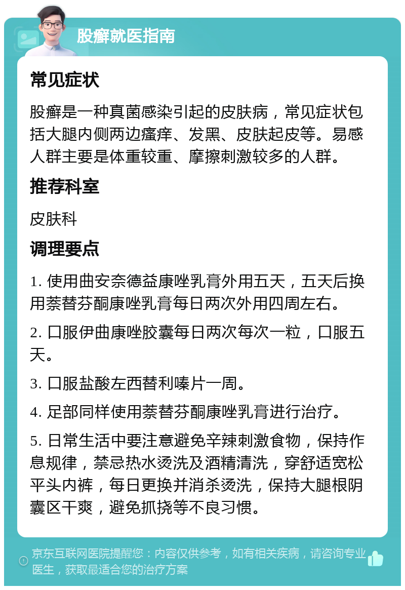 股癣就医指南 常见症状 股癣是一种真菌感染引起的皮肤病，常见症状包括大腿内侧两边瘙痒、发黑、皮肤起皮等。易感人群主要是体重较重、摩擦刺激较多的人群。 推荐科室 皮肤科 调理要点 1. 使用曲安奈德益康唑乳膏外用五天，五天后换用萘替芬酮康唑乳膏每日两次外用四周左右。 2. 口服伊曲康唑胶囊每日两次每次一粒，口服五天。 3. 口服盐酸左西替利嗪片一周。 4. 足部同样使用萘替芬酮康唑乳膏进行治疗。 5. 日常生活中要注意避免辛辣刺激食物，保持作息规律，禁忌热水烫洗及酒精清洗，穿舒适宽松平头内裤，每日更换并消杀烫洗，保持大腿根阴囊区干爽，避免抓挠等不良习惯。