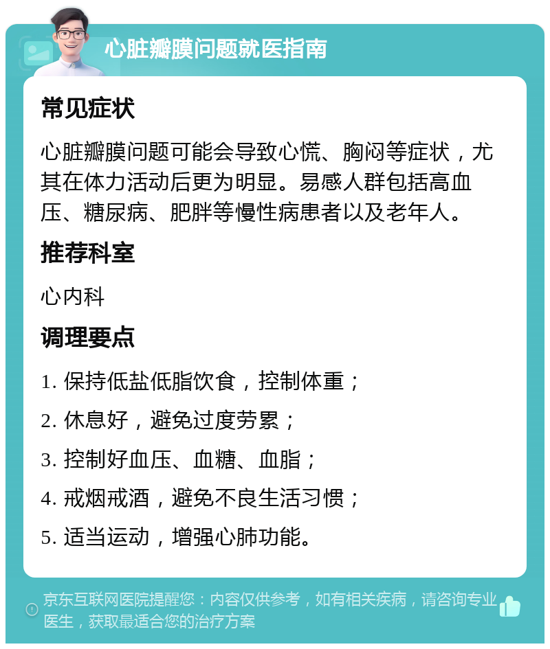 心脏瓣膜问题就医指南 常见症状 心脏瓣膜问题可能会导致心慌、胸闷等症状，尤其在体力活动后更为明显。易感人群包括高血压、糖尿病、肥胖等慢性病患者以及老年人。 推荐科室 心内科 调理要点 1. 保持低盐低脂饮食，控制体重； 2. 休息好，避免过度劳累； 3. 控制好血压、血糖、血脂； 4. 戒烟戒酒，避免不良生活习惯； 5. 适当运动，增强心肺功能。