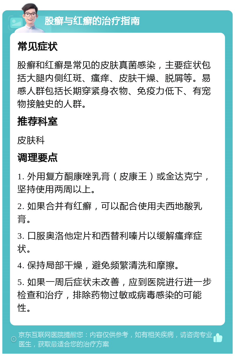 股癣与红癣的治疗指南 常见症状 股癣和红癣是常见的皮肤真菌感染，主要症状包括大腿内侧红斑、瘙痒、皮肤干燥、脱屑等。易感人群包括长期穿紧身衣物、免疫力低下、有宠物接触史的人群。 推荐科室 皮肤科 调理要点 1. 外用复方酮康唑乳膏（皮康王）或金达克宁，坚持使用两周以上。 2. 如果合并有红癣，可以配合使用夫西地酸乳膏。 3. 口服奥洛他定片和西替利嗪片以缓解瘙痒症状。 4. 保持局部干燥，避免频繁清洗和摩擦。 5. 如果一周后症状未改善，应到医院进行进一步检查和治疗，排除药物过敏或病毒感染的可能性。