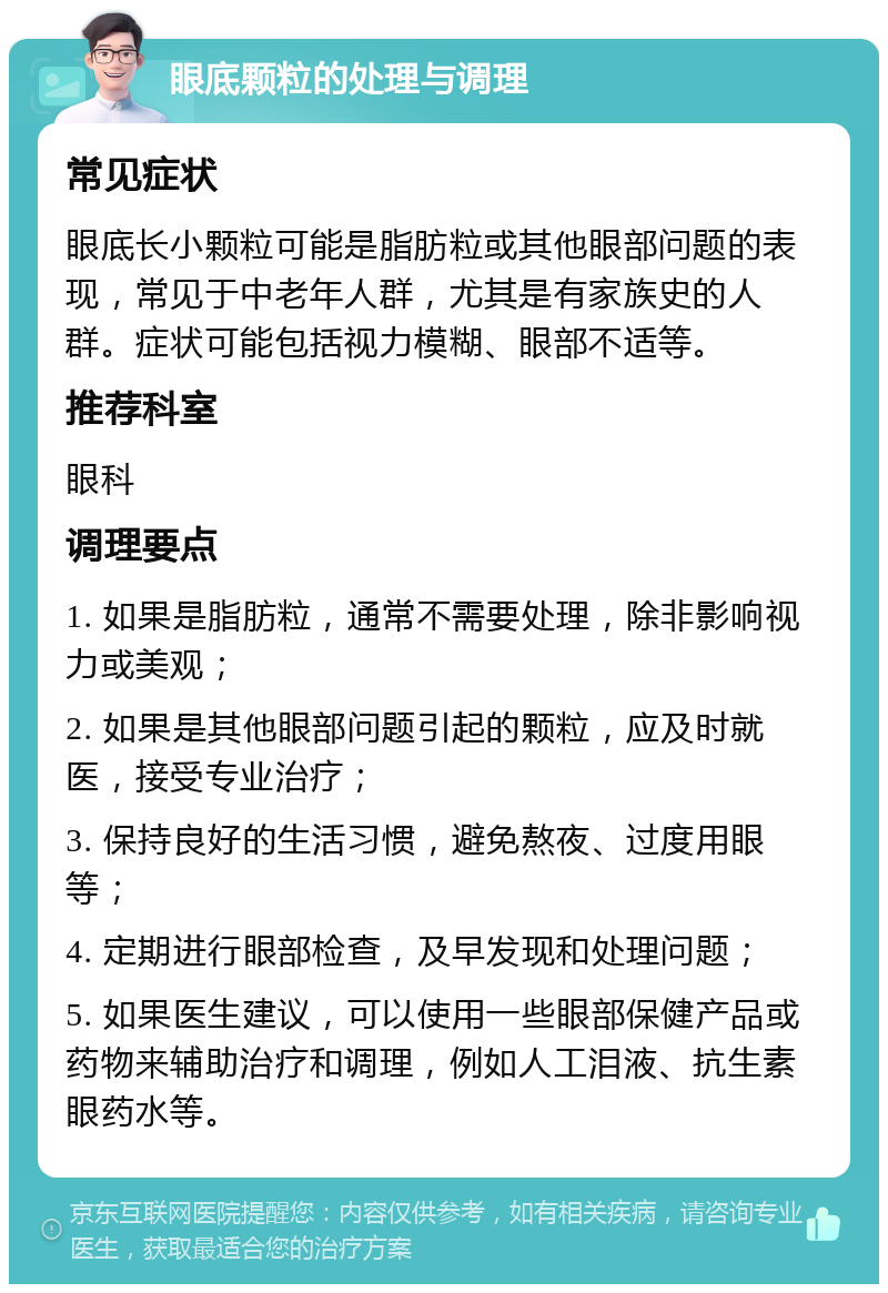 眼底颗粒的处理与调理 常见症状 眼底长小颗粒可能是脂肪粒或其他眼部问题的表现，常见于中老年人群，尤其是有家族史的人群。症状可能包括视力模糊、眼部不适等。 推荐科室 眼科 调理要点 1. 如果是脂肪粒，通常不需要处理，除非影响视力或美观； 2. 如果是其他眼部问题引起的颗粒，应及时就医，接受专业治疗； 3. 保持良好的生活习惯，避免熬夜、过度用眼等； 4. 定期进行眼部检查，及早发现和处理问题； 5. 如果医生建议，可以使用一些眼部保健产品或药物来辅助治疗和调理，例如人工泪液、抗生素眼药水等。