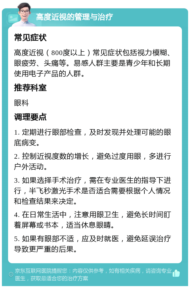 高度近视的管理与治疗 常见症状 高度近视（800度以上）常见症状包括视力模糊、眼疲劳、头痛等。易感人群主要是青少年和长期使用电子产品的人群。 推荐科室 眼科 调理要点 1. 定期进行眼部检查，及时发现并处理可能的眼底病变。 2. 控制近视度数的增长，避免过度用眼，多进行户外活动。 3. 如果选择手术治疗，需在专业医生的指导下进行，半飞秒激光手术是否适合需要根据个人情况和检查结果来决定。 4. 在日常生活中，注意用眼卫生，避免长时间盯着屏幕或书本，适当休息眼睛。 5. 如果有眼部不适，应及时就医，避免延误治疗导致更严重的后果。