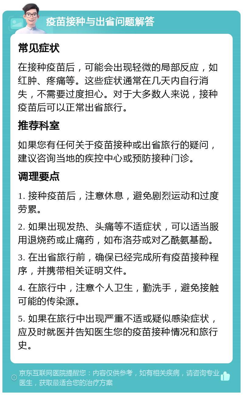 疫苗接种与出省问题解答 常见症状 在接种疫苗后，可能会出现轻微的局部反应，如红肿、疼痛等。这些症状通常在几天内自行消失，不需要过度担心。对于大多数人来说，接种疫苗后可以正常出省旅行。 推荐科室 如果您有任何关于疫苗接种或出省旅行的疑问，建议咨询当地的疾控中心或预防接种门诊。 调理要点 1. 接种疫苗后，注意休息，避免剧烈运动和过度劳累。 2. 如果出现发热、头痛等不适症状，可以适当服用退烧药或止痛药，如布洛芬或对乙酰氨基酚。 3. 在出省旅行前，确保已经完成所有疫苗接种程序，并携带相关证明文件。 4. 在旅行中，注意个人卫生，勤洗手，避免接触可能的传染源。 5. 如果在旅行中出现严重不适或疑似感染症状，应及时就医并告知医生您的疫苗接种情况和旅行史。