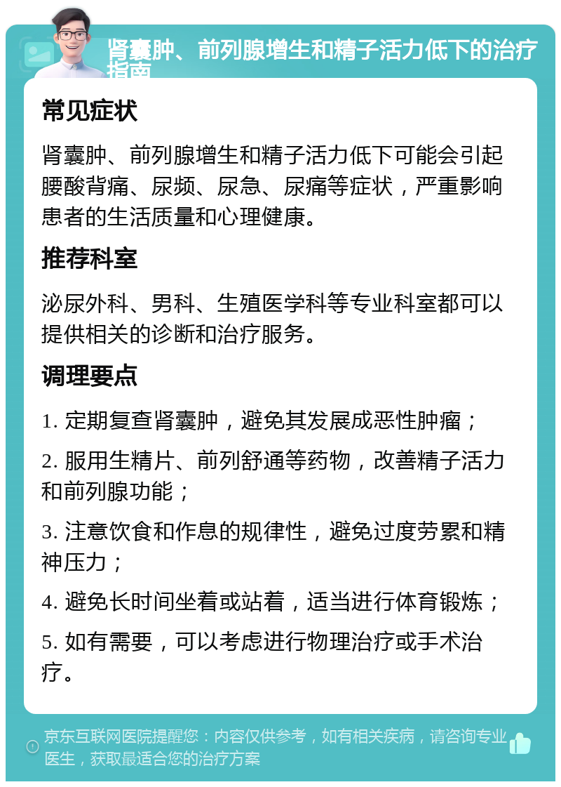 肾囊肿、前列腺增生和精子活力低下的治疗指南 常见症状 肾囊肿、前列腺增生和精子活力低下可能会引起腰酸背痛、尿频、尿急、尿痛等症状，严重影响患者的生活质量和心理健康。 推荐科室 泌尿外科、男科、生殖医学科等专业科室都可以提供相关的诊断和治疗服务。 调理要点 1. 定期复查肾囊肿，避免其发展成恶性肿瘤； 2. 服用生精片、前列舒通等药物，改善精子活力和前列腺功能； 3. 注意饮食和作息的规律性，避免过度劳累和精神压力； 4. 避免长时间坐着或站着，适当进行体育锻炼； 5. 如有需要，可以考虑进行物理治疗或手术治疗。