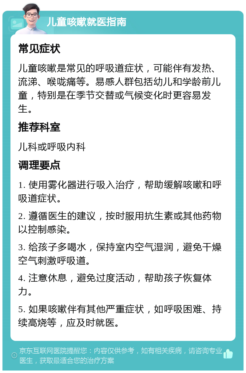 儿童咳嗽就医指南 常见症状 儿童咳嗽是常见的呼吸道症状，可能伴有发热、流涕、喉咙痛等。易感人群包括幼儿和学龄前儿童，特别是在季节交替或气候变化时更容易发生。 推荐科室 儿科或呼吸内科 调理要点 1. 使用雾化器进行吸入治疗，帮助缓解咳嗽和呼吸道症状。 2. 遵循医生的建议，按时服用抗生素或其他药物以控制感染。 3. 给孩子多喝水，保持室内空气湿润，避免干燥空气刺激呼吸道。 4. 注意休息，避免过度活动，帮助孩子恢复体力。 5. 如果咳嗽伴有其他严重症状，如呼吸困难、持续高烧等，应及时就医。