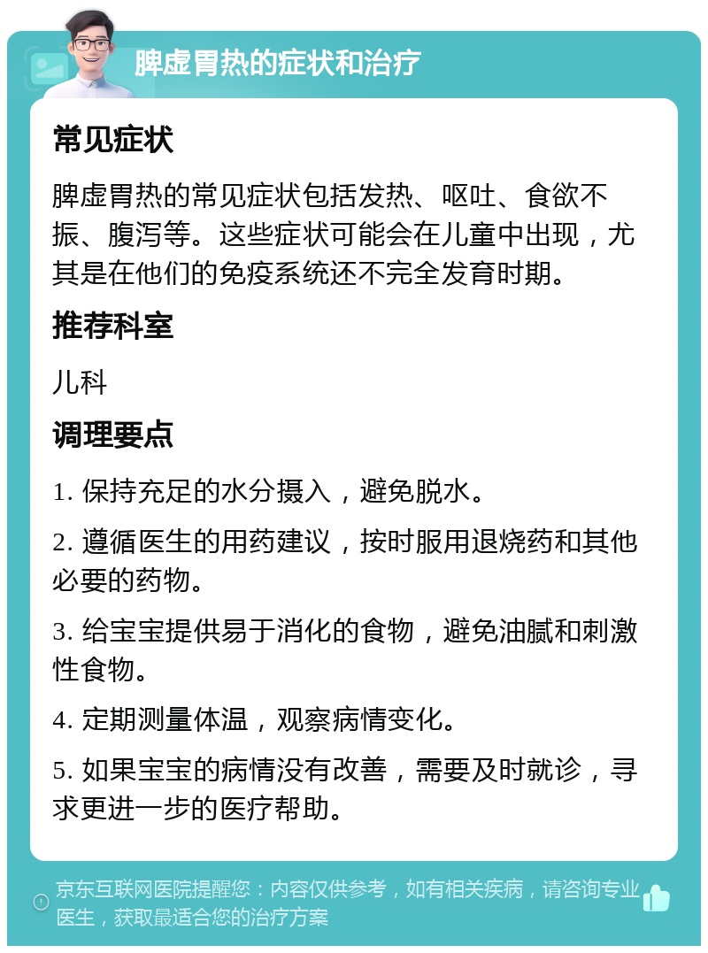 脾虚胃热的症状和治疗 常见症状 脾虚胃热的常见症状包括发热、呕吐、食欲不振、腹泻等。这些症状可能会在儿童中出现，尤其是在他们的免疫系统还不完全发育时期。 推荐科室 儿科 调理要点 1. 保持充足的水分摄入，避免脱水。 2. 遵循医生的用药建议，按时服用退烧药和其他必要的药物。 3. 给宝宝提供易于消化的食物，避免油腻和刺激性食物。 4. 定期测量体温，观察病情变化。 5. 如果宝宝的病情没有改善，需要及时就诊，寻求更进一步的医疗帮助。