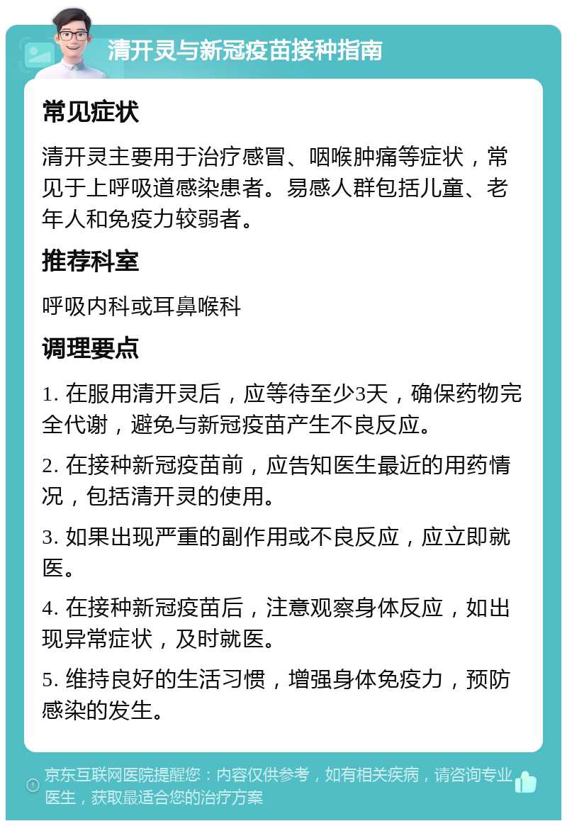 清开灵与新冠疫苗接种指南 常见症状 清开灵主要用于治疗感冒、咽喉肿痛等症状，常见于上呼吸道感染患者。易感人群包括儿童、老年人和免疫力较弱者。 推荐科室 呼吸内科或耳鼻喉科 调理要点 1. 在服用清开灵后，应等待至少3天，确保药物完全代谢，避免与新冠疫苗产生不良反应。 2. 在接种新冠疫苗前，应告知医生最近的用药情况，包括清开灵的使用。 3. 如果出现严重的副作用或不良反应，应立即就医。 4. 在接种新冠疫苗后，注意观察身体反应，如出现异常症状，及时就医。 5. 维持良好的生活习惯，增强身体免疫力，预防感染的发生。