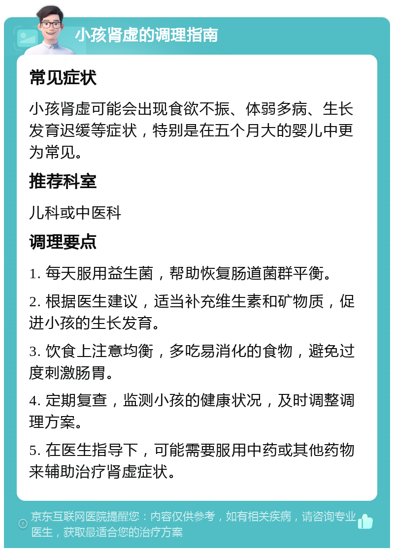 小孩肾虚的调理指南 常见症状 小孩肾虚可能会出现食欲不振、体弱多病、生长发育迟缓等症状，特别是在五个月大的婴儿中更为常见。 推荐科室 儿科或中医科 调理要点 1. 每天服用益生菌，帮助恢复肠道菌群平衡。 2. 根据医生建议，适当补充维生素和矿物质，促进小孩的生长发育。 3. 饮食上注意均衡，多吃易消化的食物，避免过度刺激肠胃。 4. 定期复查，监测小孩的健康状况，及时调整调理方案。 5. 在医生指导下，可能需要服用中药或其他药物来辅助治疗肾虚症状。