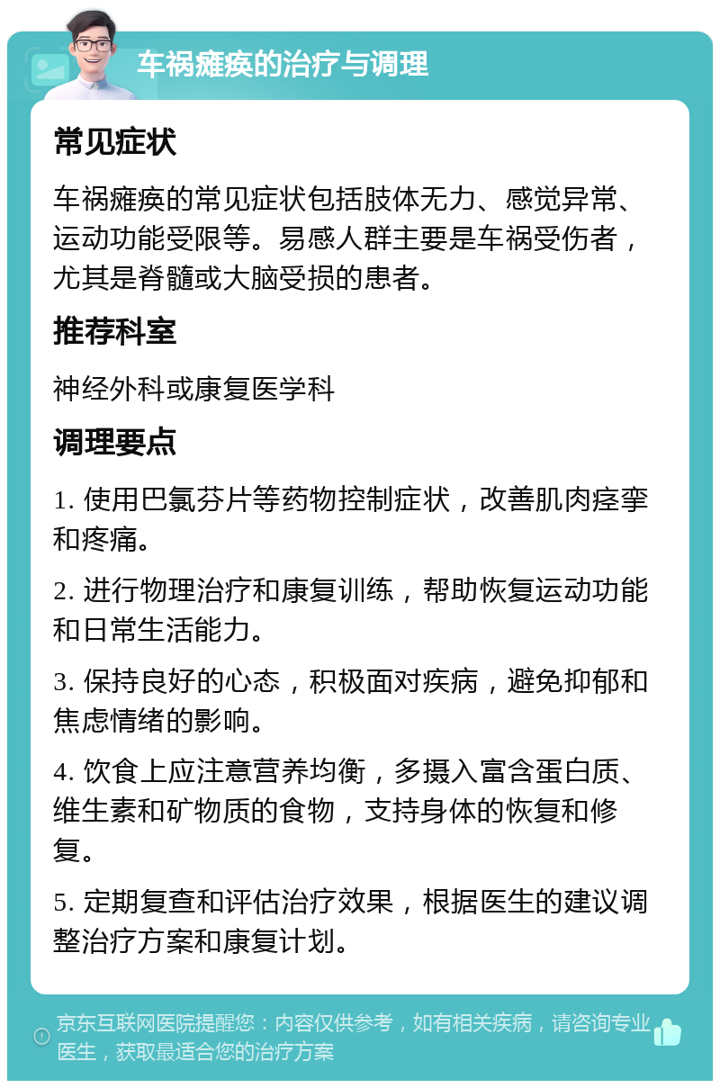 车祸瘫痪的治疗与调理 常见症状 车祸瘫痪的常见症状包括肢体无力、感觉异常、运动功能受限等。易感人群主要是车祸受伤者，尤其是脊髓或大脑受损的患者。 推荐科室 神经外科或康复医学科 调理要点 1. 使用巴氯芬片等药物控制症状，改善肌肉痉挛和疼痛。 2. 进行物理治疗和康复训练，帮助恢复运动功能和日常生活能力。 3. 保持良好的心态，积极面对疾病，避免抑郁和焦虑情绪的影响。 4. 饮食上应注意营养均衡，多摄入富含蛋白质、维生素和矿物质的食物，支持身体的恢复和修复。 5. 定期复查和评估治疗效果，根据医生的建议调整治疗方案和康复计划。