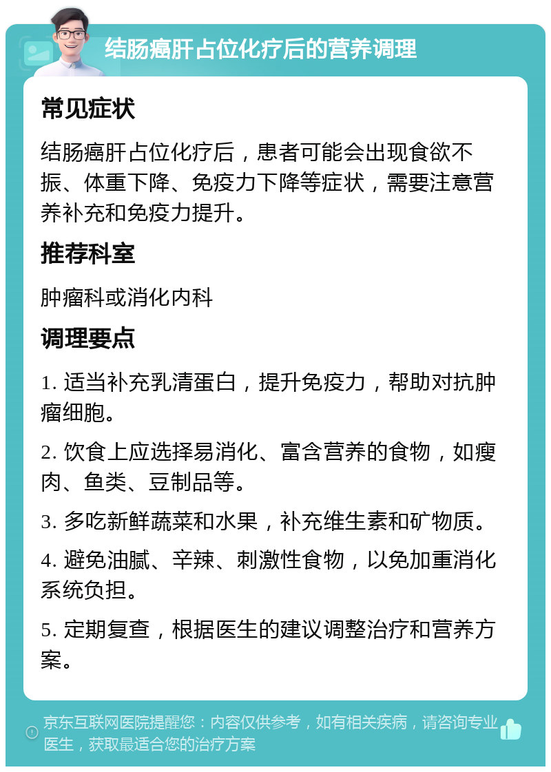 结肠癌肝占位化疗后的营养调理 常见症状 结肠癌肝占位化疗后，患者可能会出现食欲不振、体重下降、免疫力下降等症状，需要注意营养补充和免疫力提升。 推荐科室 肿瘤科或消化内科 调理要点 1. 适当补充乳清蛋白，提升免疫力，帮助对抗肿瘤细胞。 2. 饮食上应选择易消化、富含营养的食物，如瘦肉、鱼类、豆制品等。 3. 多吃新鲜蔬菜和水果，补充维生素和矿物质。 4. 避免油腻、辛辣、刺激性食物，以免加重消化系统负担。 5. 定期复查，根据医生的建议调整治疗和营养方案。