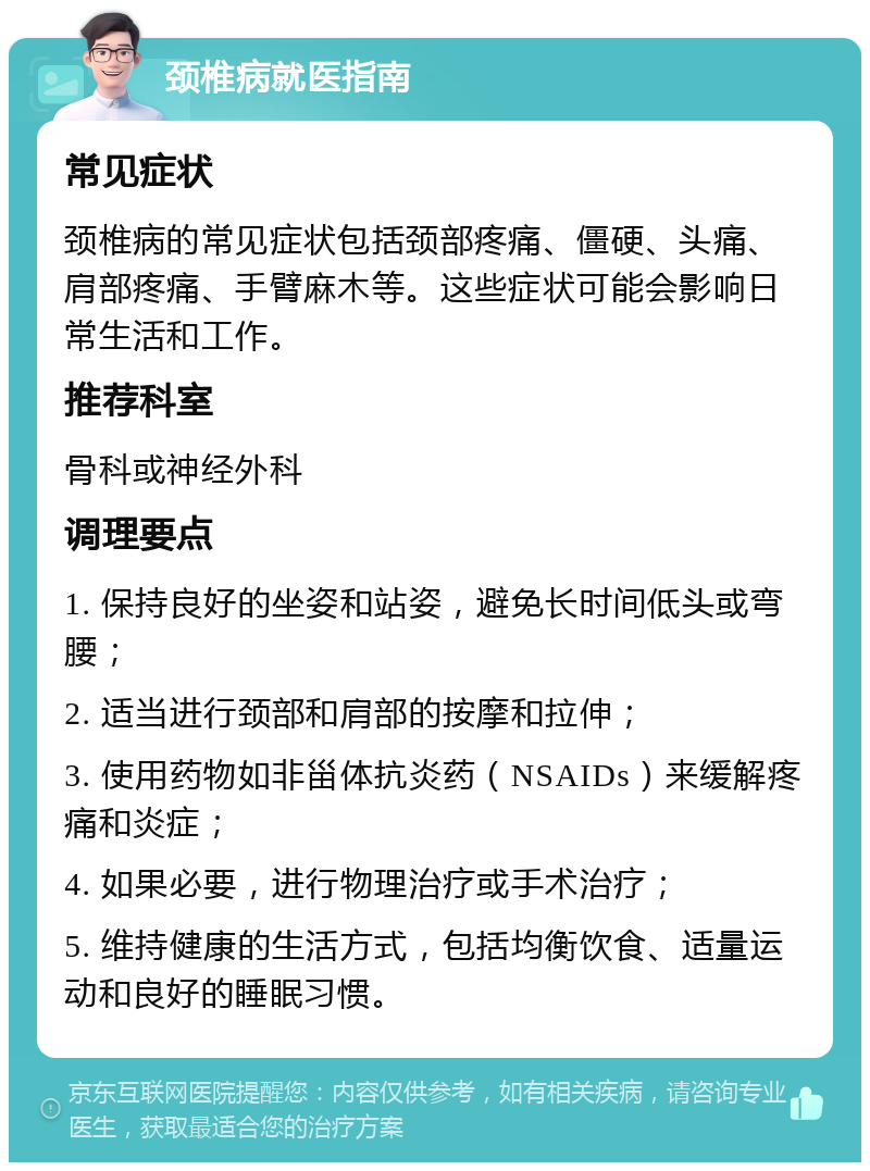 颈椎病就医指南 常见症状 颈椎病的常见症状包括颈部疼痛、僵硬、头痛、肩部疼痛、手臂麻木等。这些症状可能会影响日常生活和工作。 推荐科室 骨科或神经外科 调理要点 1. 保持良好的坐姿和站姿，避免长时间低头或弯腰； 2. 适当进行颈部和肩部的按摩和拉伸； 3. 使用药物如非甾体抗炎药（NSAIDs）来缓解疼痛和炎症； 4. 如果必要，进行物理治疗或手术治疗； 5. 维持健康的生活方式，包括均衡饮食、适量运动和良好的睡眠习惯。