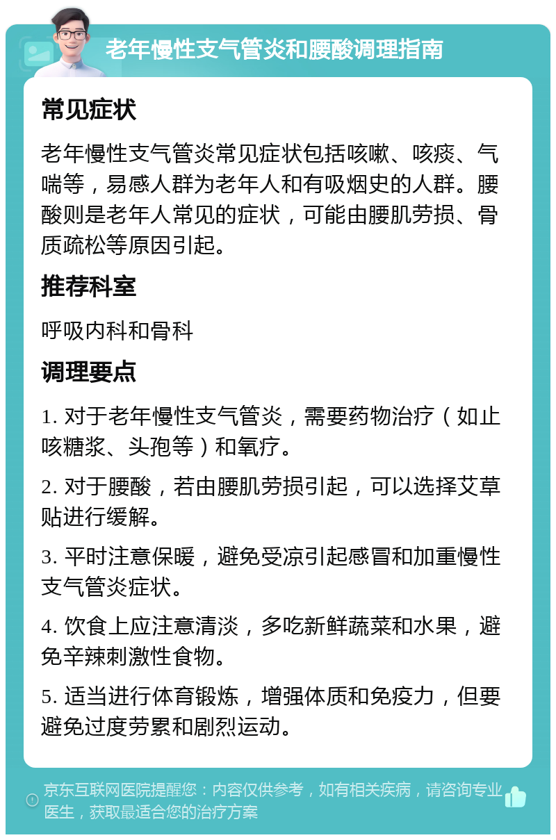 老年慢性支气管炎和腰酸调理指南 常见症状 老年慢性支气管炎常见症状包括咳嗽、咳痰、气喘等，易感人群为老年人和有吸烟史的人群。腰酸则是老年人常见的症状，可能由腰肌劳损、骨质疏松等原因引起。 推荐科室 呼吸内科和骨科 调理要点 1. 对于老年慢性支气管炎，需要药物治疗（如止咳糖浆、头孢等）和氧疗。 2. 对于腰酸，若由腰肌劳损引起，可以选择艾草贴进行缓解。 3. 平时注意保暖，避免受凉引起感冒和加重慢性支气管炎症状。 4. 饮食上应注意清淡，多吃新鲜蔬菜和水果，避免辛辣刺激性食物。 5. 适当进行体育锻炼，增强体质和免疫力，但要避免过度劳累和剧烈运动。