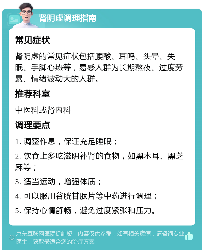 肾阴虚调理指南 常见症状 肾阴虚的常见症状包括腰酸、耳鸣、头晕、失眠、手脚心热等，易感人群为长期熬夜、过度劳累、情绪波动大的人群。 推荐科室 中医科或肾内科 调理要点 1. 调整作息，保证充足睡眠； 2. 饮食上多吃滋阴补肾的食物，如黑木耳、黑芝麻等； 3. 适当运动，增强体质； 4. 可以服用谷胱甘肽片等中药进行调理； 5. 保持心情舒畅，避免过度紧张和压力。