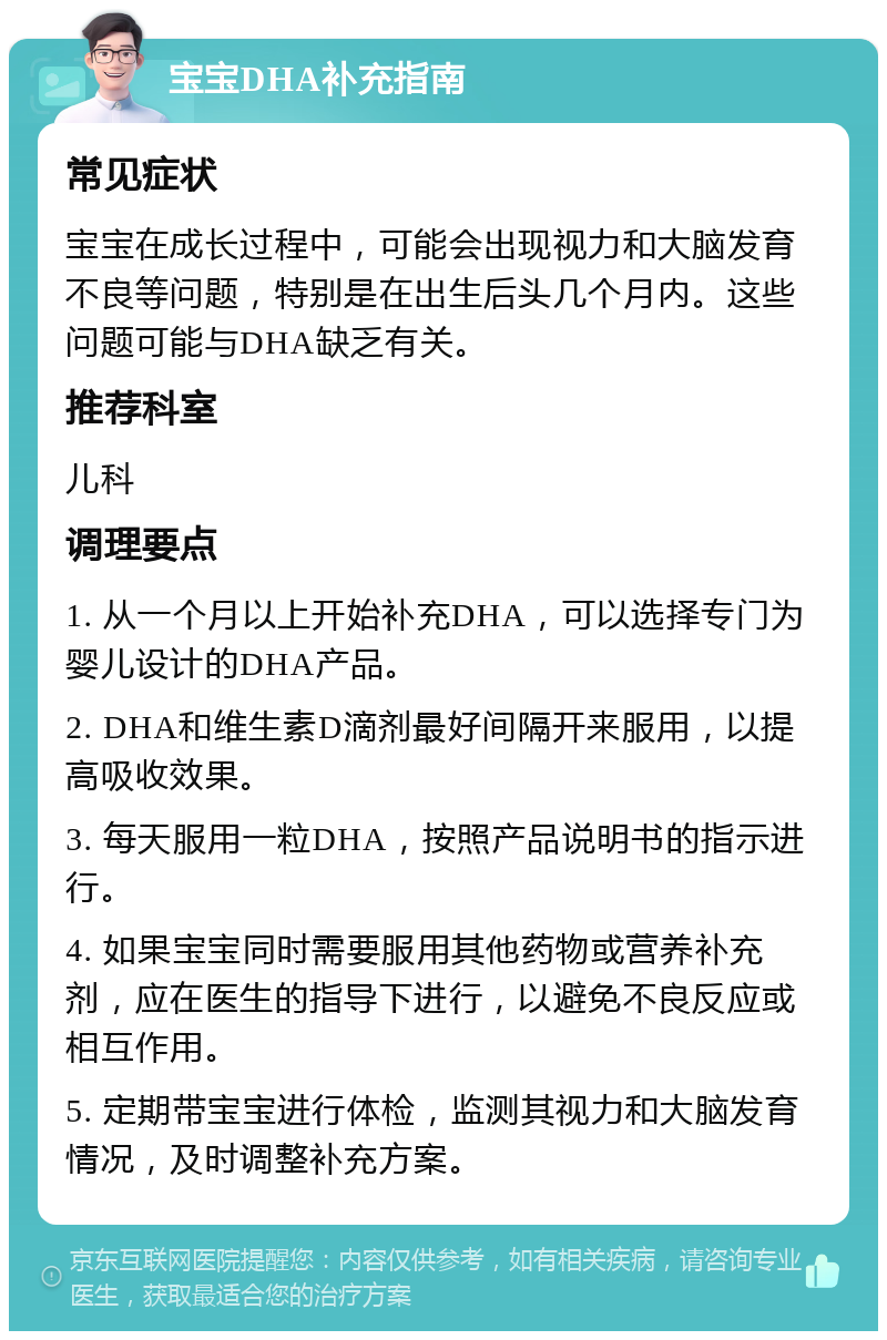 宝宝DHA补充指南 常见症状 宝宝在成长过程中，可能会出现视力和大脑发育不良等问题，特别是在出生后头几个月内。这些问题可能与DHA缺乏有关。 推荐科室 儿科 调理要点 1. 从一个月以上开始补充DHA，可以选择专门为婴儿设计的DHA产品。 2. DHA和维生素D滴剂最好间隔开来服用，以提高吸收效果。 3. 每天服用一粒DHA，按照产品说明书的指示进行。 4. 如果宝宝同时需要服用其他药物或营养补充剂，应在医生的指导下进行，以避免不良反应或相互作用。 5. 定期带宝宝进行体检，监测其视力和大脑发育情况，及时调整补充方案。