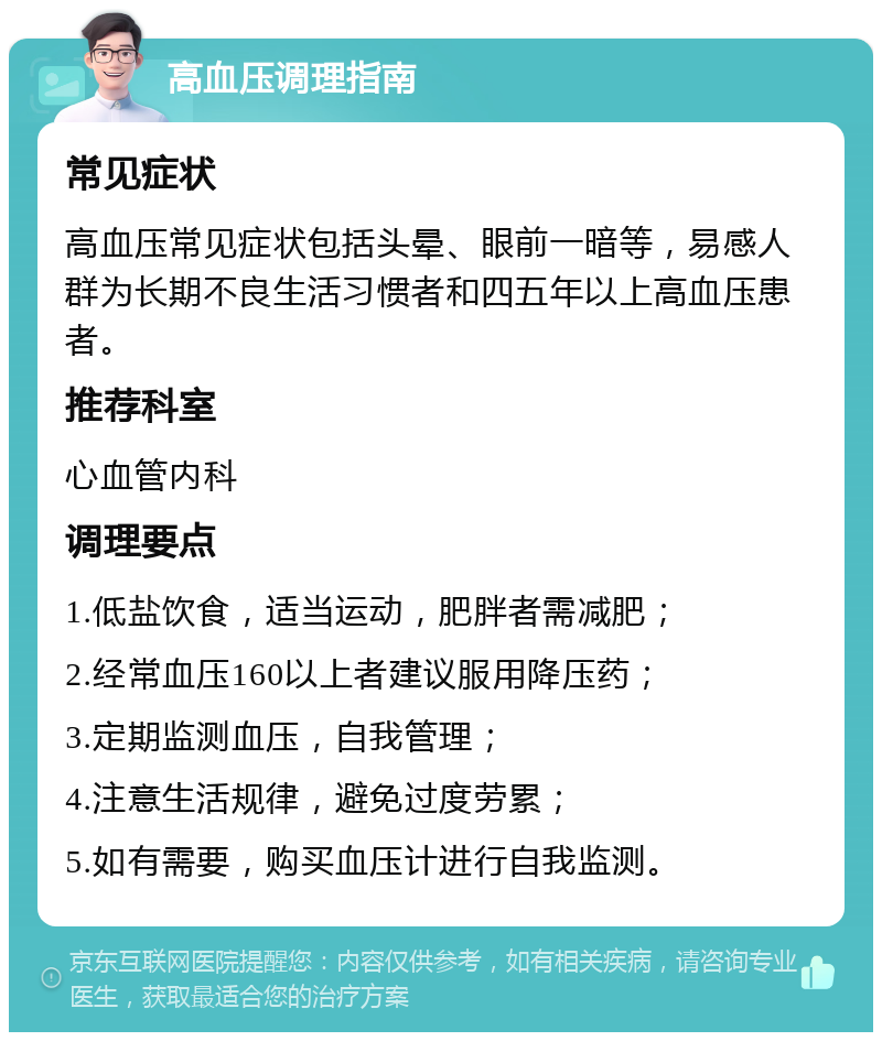 高血压调理指南 常见症状 高血压常见症状包括头晕、眼前一暗等，易感人群为长期不良生活习惯者和四五年以上高血压患者。 推荐科室 心血管内科 调理要点 1.低盐饮食，适当运动，肥胖者需减肥； 2.经常血压160以上者建议服用降压药； 3.定期监测血压，自我管理； 4.注意生活规律，避免过度劳累； 5.如有需要，购买血压计进行自我监测。