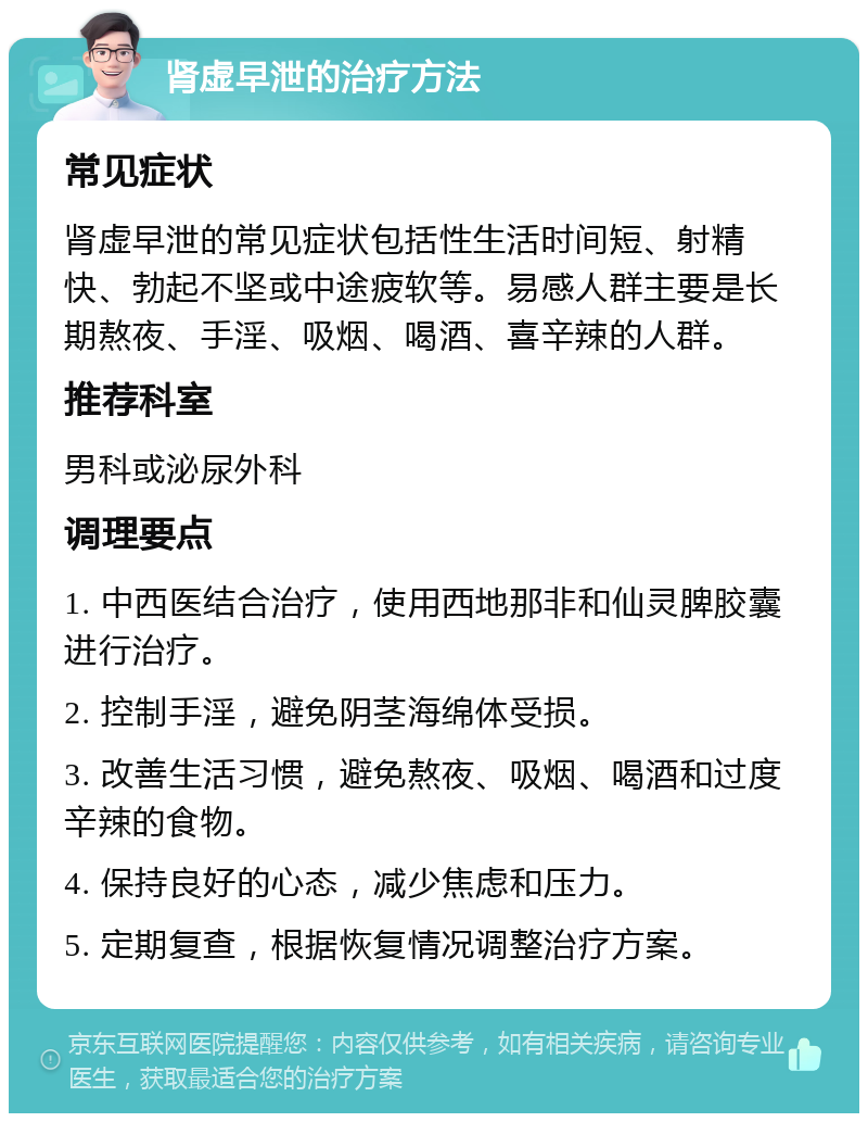 肾虚早泄的治疗方法 常见症状 肾虚早泄的常见症状包括性生活时间短、射精快、勃起不坚或中途疲软等。易感人群主要是长期熬夜、手淫、吸烟、喝酒、喜辛辣的人群。 推荐科室 男科或泌尿外科 调理要点 1. 中西医结合治疗，使用西地那非和仙灵脾胶囊进行治疗。 2. 控制手淫，避免阴茎海绵体受损。 3. 改善生活习惯，避免熬夜、吸烟、喝酒和过度辛辣的食物。 4. 保持良好的心态，减少焦虑和压力。 5. 定期复查，根据恢复情况调整治疗方案。