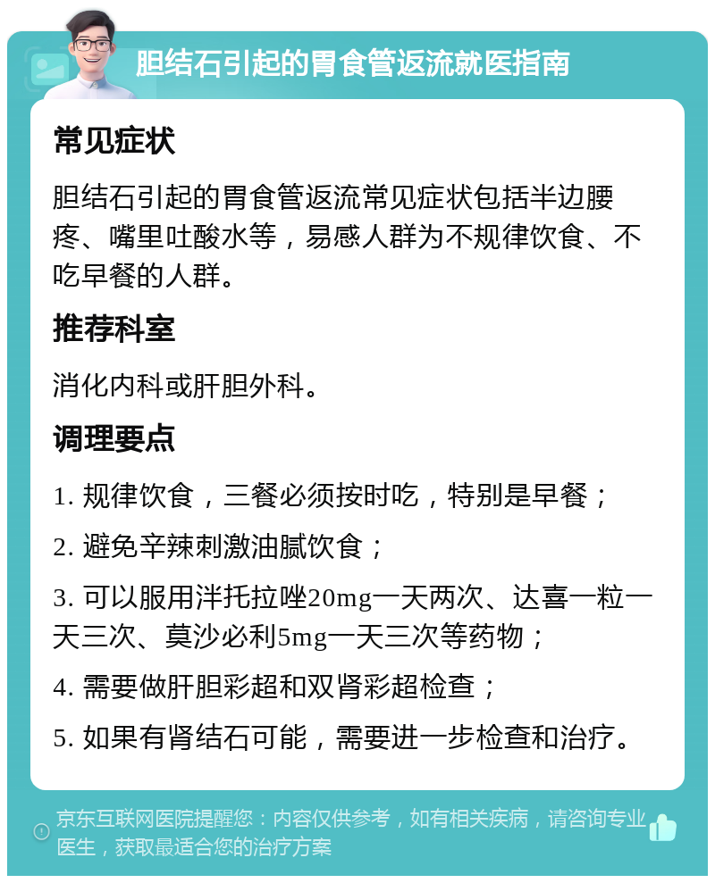 胆结石引起的胃食管返流就医指南 常见症状 胆结石引起的胃食管返流常见症状包括半边腰疼、嘴里吐酸水等，易感人群为不规律饮食、不吃早餐的人群。 推荐科室 消化内科或肝胆外科。 调理要点 1. 规律饮食，三餐必须按时吃，特别是早餐； 2. 避免辛辣刺激油腻饮食； 3. 可以服用泮托拉唑20mg一天两次、达喜一粒一天三次、莫沙必利5mg一天三次等药物； 4. 需要做肝胆彩超和双肾彩超检查； 5. 如果有肾结石可能，需要进一步检查和治疗。