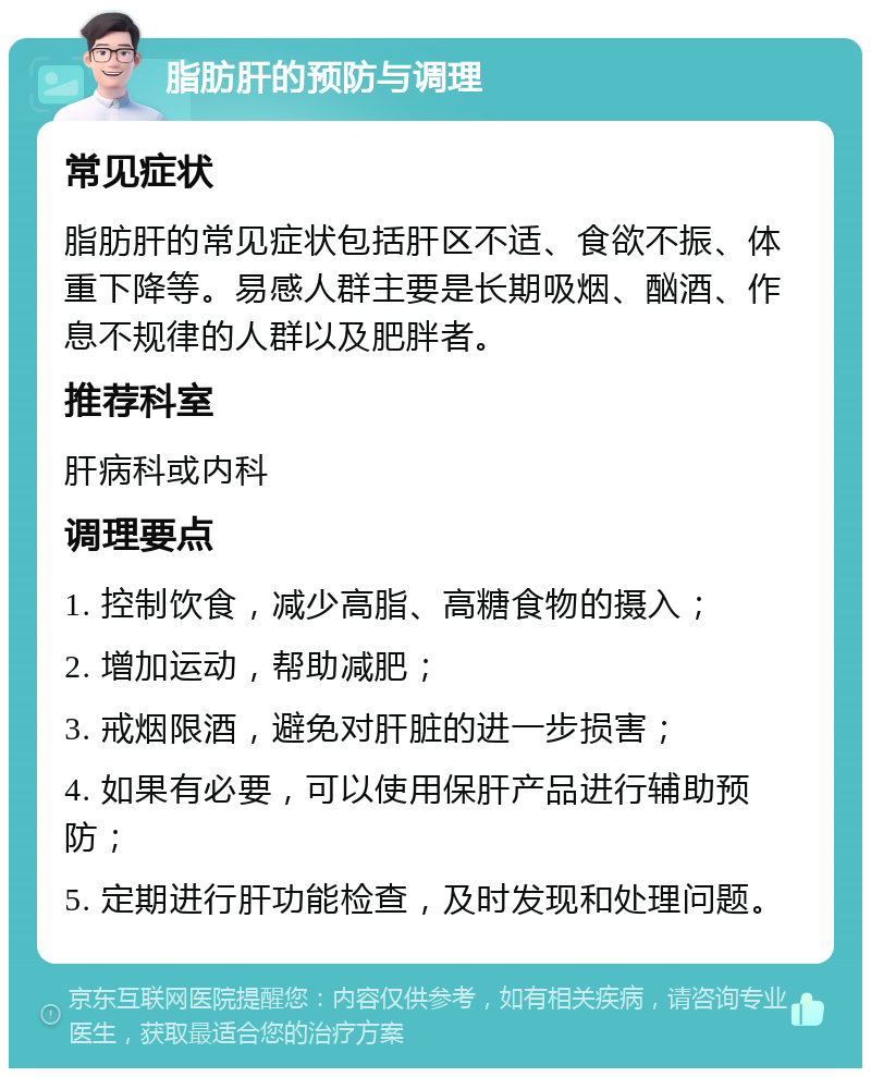 脂肪肝的预防与调理 常见症状 脂肪肝的常见症状包括肝区不适、食欲不振、体重下降等。易感人群主要是长期吸烟、酗酒、作息不规律的人群以及肥胖者。 推荐科室 肝病科或内科 调理要点 1. 控制饮食，减少高脂、高糖食物的摄入； 2. 增加运动，帮助减肥； 3. 戒烟限酒，避免对肝脏的进一步损害； 4. 如果有必要，可以使用保肝产品进行辅助预防； 5. 定期进行肝功能检查，及时发现和处理问题。