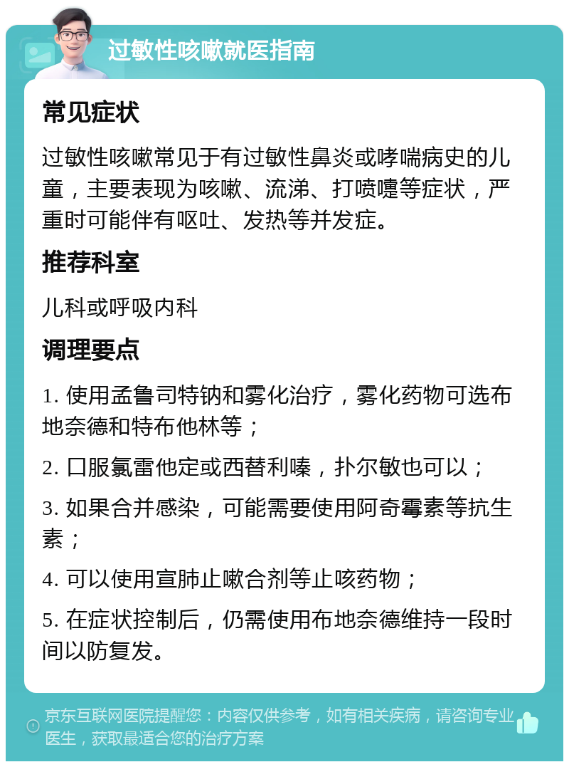 过敏性咳嗽就医指南 常见症状 过敏性咳嗽常见于有过敏性鼻炎或哮喘病史的儿童，主要表现为咳嗽、流涕、打喷嚏等症状，严重时可能伴有呕吐、发热等并发症。 推荐科室 儿科或呼吸内科 调理要点 1. 使用孟鲁司特钠和雾化治疗，雾化药物可选布地奈德和特布他林等； 2. 口服氯雷他定或西替利嗪，扑尔敏也可以； 3. 如果合并感染，可能需要使用阿奇霉素等抗生素； 4. 可以使用宣肺止嗽合剂等止咳药物； 5. 在症状控制后，仍需使用布地奈德维持一段时间以防复发。