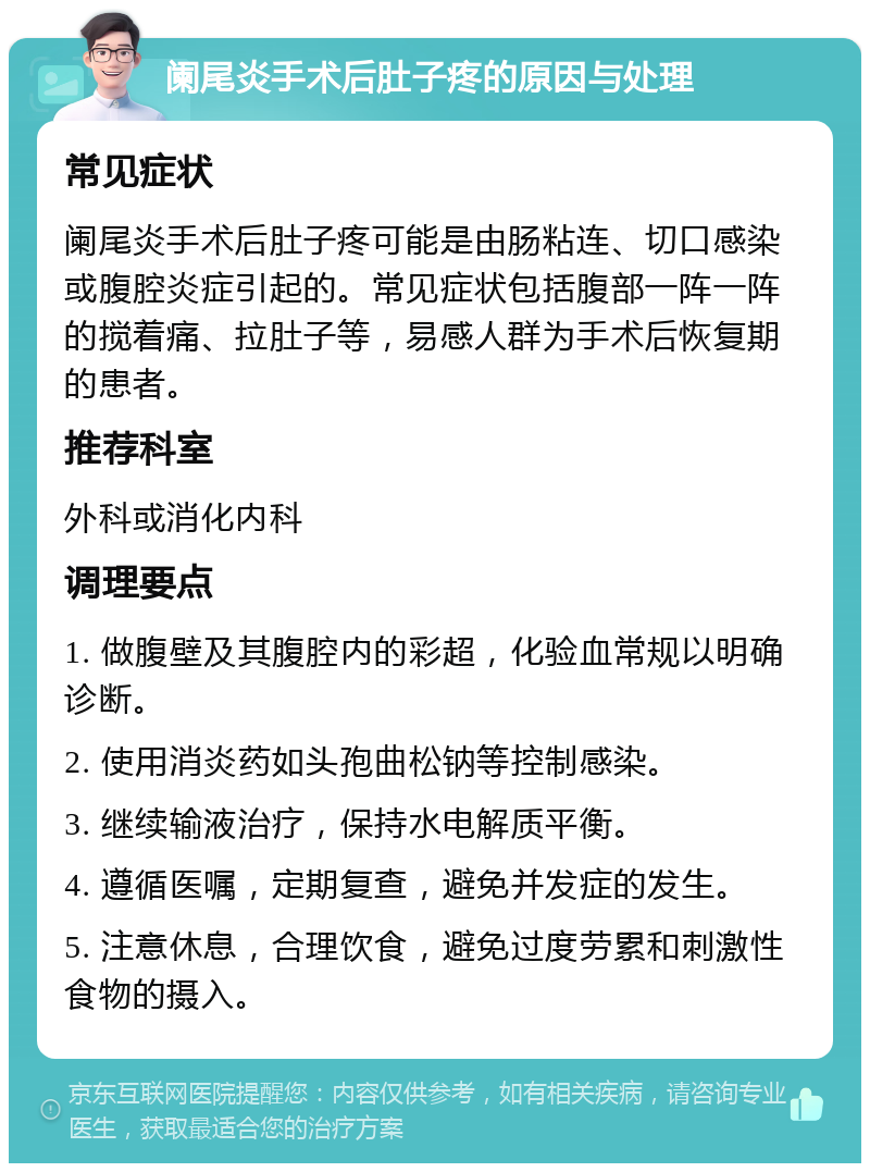 阑尾炎手术后肚子疼的原因与处理 常见症状 阑尾炎手术后肚子疼可能是由肠粘连、切口感染或腹腔炎症引起的。常见症状包括腹部一阵一阵的搅着痛、拉肚子等，易感人群为手术后恢复期的患者。 推荐科室 外科或消化内科 调理要点 1. 做腹壁及其腹腔内的彩超，化验血常规以明确诊断。 2. 使用消炎药如头孢曲松钠等控制感染。 3. 继续输液治疗，保持水电解质平衡。 4. 遵循医嘱，定期复查，避免并发症的发生。 5. 注意休息，合理饮食，避免过度劳累和刺激性食物的摄入。