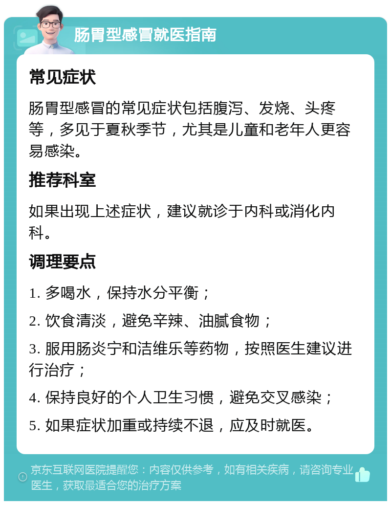 肠胃型感冒就医指南 常见症状 肠胃型感冒的常见症状包括腹泻、发烧、头疼等，多见于夏秋季节，尤其是儿童和老年人更容易感染。 推荐科室 如果出现上述症状，建议就诊于内科或消化内科。 调理要点 1. 多喝水，保持水分平衡； 2. 饮食清淡，避免辛辣、油腻食物； 3. 服用肠炎宁和洁维乐等药物，按照医生建议进行治疗； 4. 保持良好的个人卫生习惯，避免交叉感染； 5. 如果症状加重或持续不退，应及时就医。