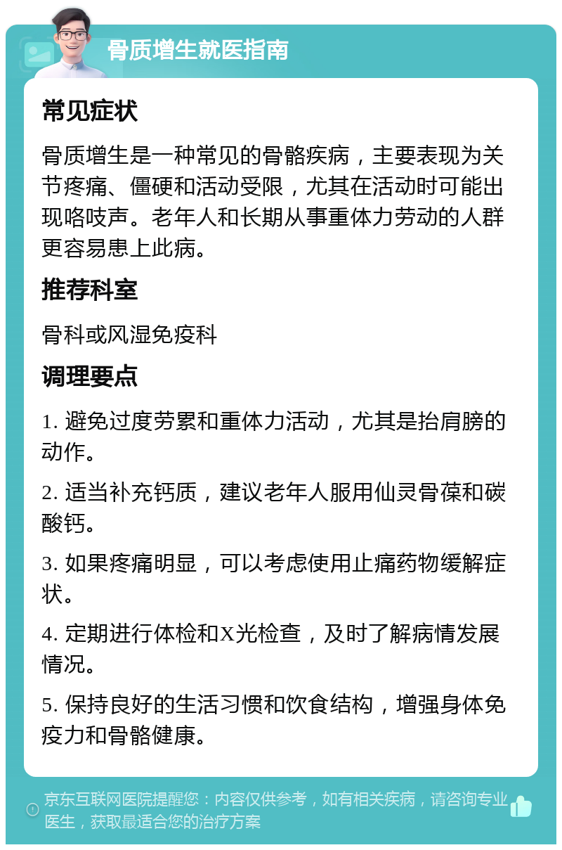 骨质增生就医指南 常见症状 骨质增生是一种常见的骨骼疾病，主要表现为关节疼痛、僵硬和活动受限，尤其在活动时可能出现咯吱声。老年人和长期从事重体力劳动的人群更容易患上此病。 推荐科室 骨科或风湿免疫科 调理要点 1. 避免过度劳累和重体力活动，尤其是抬肩膀的动作。 2. 适当补充钙质，建议老年人服用仙灵骨葆和碳酸钙。 3. 如果疼痛明显，可以考虑使用止痛药物缓解症状。 4. 定期进行体检和X光检查，及时了解病情发展情况。 5. 保持良好的生活习惯和饮食结构，增强身体免疫力和骨骼健康。